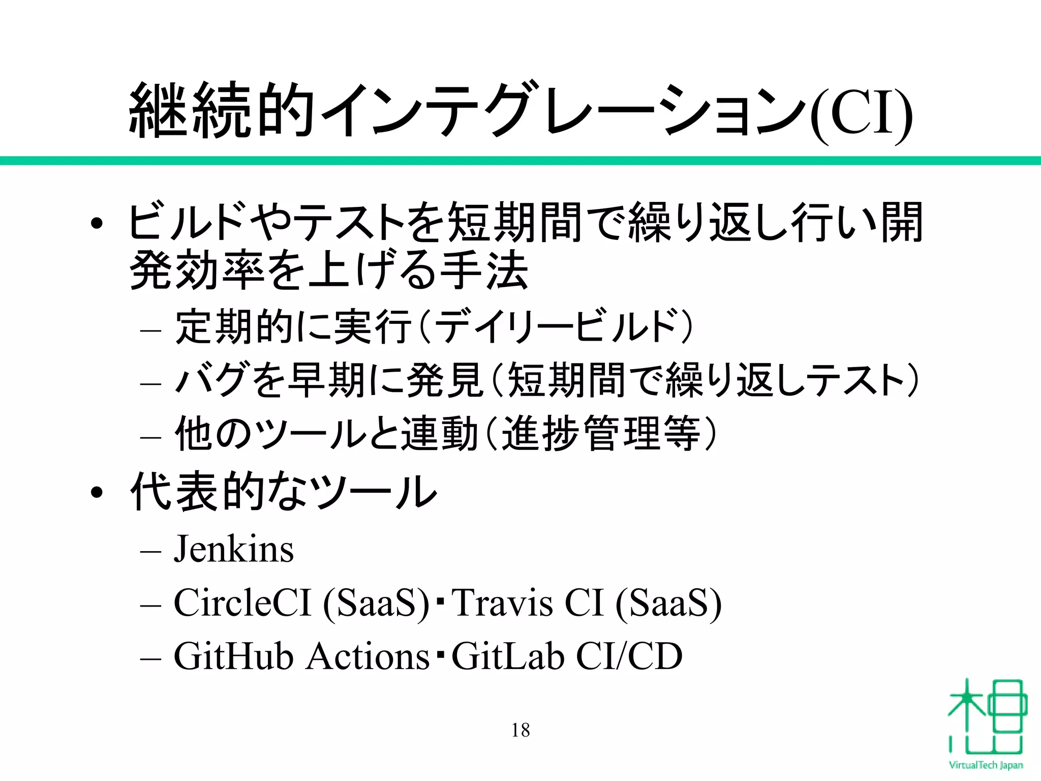 継続的インテグレーション(CI)
• ビルドやテストを短期間で繰り返し行い開
発効率を上げる手法
– 定期的に実行（デイリービルド）
– バグを早期に発見（短期間で繰り返しテスト）
– 他のツールと連動（進捗管理等）
• 代表的なツール
– Jenkins
– CircleCI (SaaS)・Travis CI (SaaS)
– GitHub Actions・GitLab CI/CD
18
 