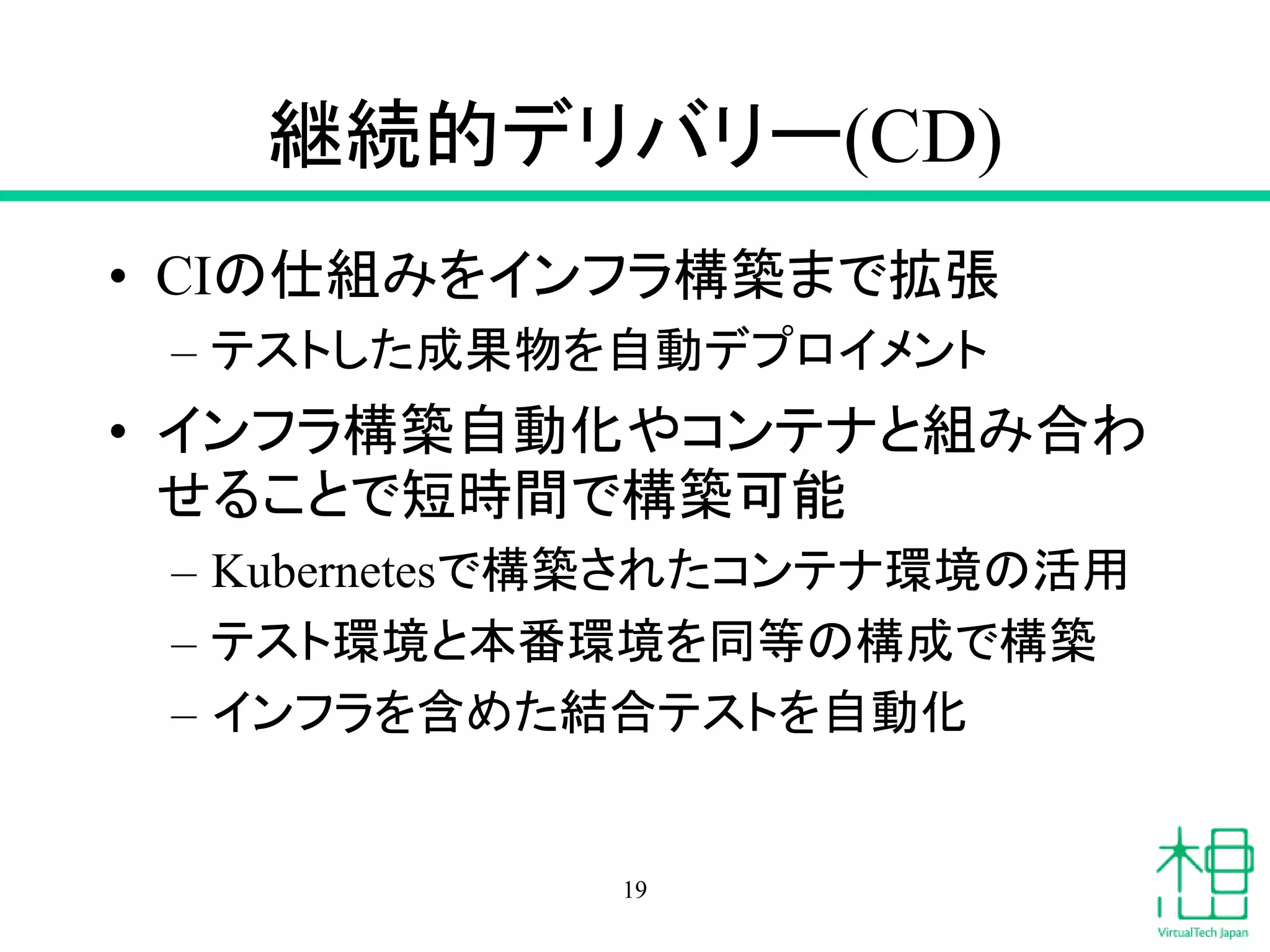 継続的デリバリー(CD)
• CIの仕組みをインフラ構築まで拡張
– テストした成果物を自動デプロイメント
• インフラ構築自動化やコンテナと組み合わ
せることで短時間で構築可能
– Kubernetesで構築されたコンテナ環境の活用
– テスト環境と本番環境を同等の構成で構築
– インフラを含めた結合テストを自動化
19
 
