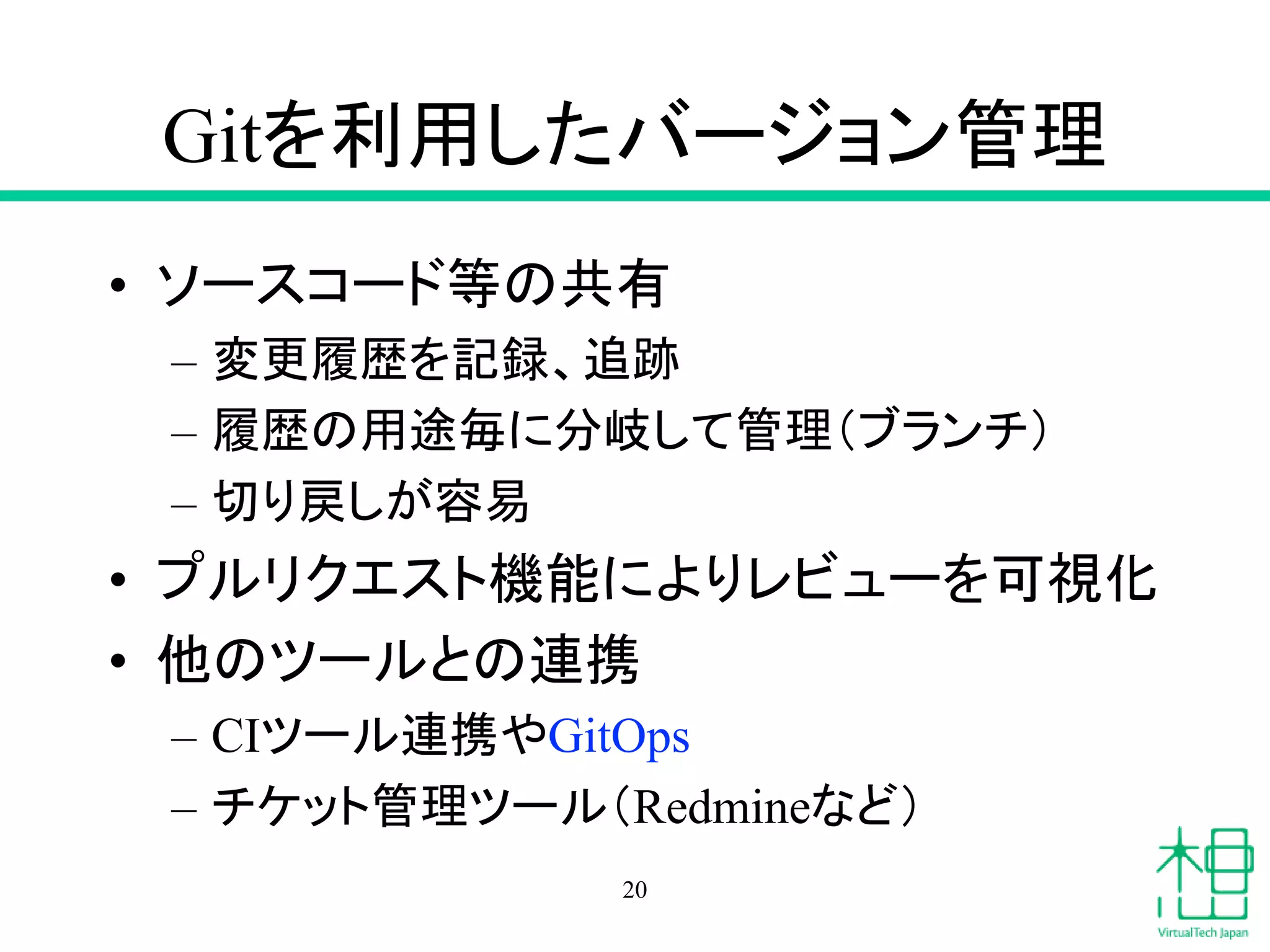 Gitを利用したバージョン管理
• ソースコード等の共有
– 変更履歴を記録、追跡
– 履歴の用途毎に分岐して管理（ブランチ）
– 切り戻しが容易
• プルリクエスト機能によりレビューを可視化
• 他のツールとの連携
– CIツール連携やGitOps
– チケット管理ツール（Redmineなど）
20
 