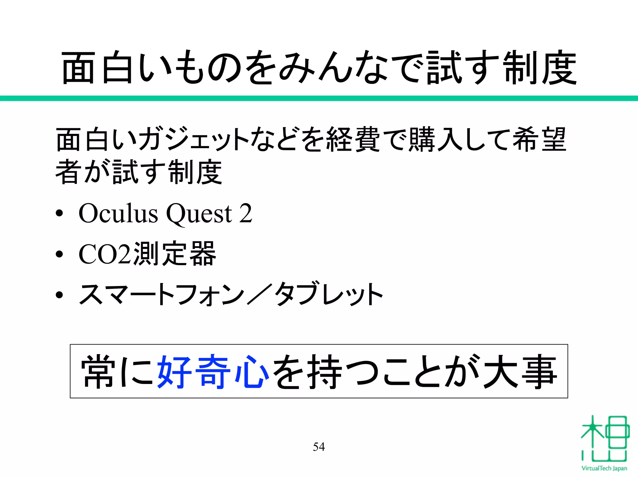 面白いものをみんなで試す制度
面白いガジェットなどを経費で購入して希望
者が試す制度
• Oculus Quest 2
• CO2測定器
• スマートフォン／タブレット
54
常に好奇心を持つことが大事
 