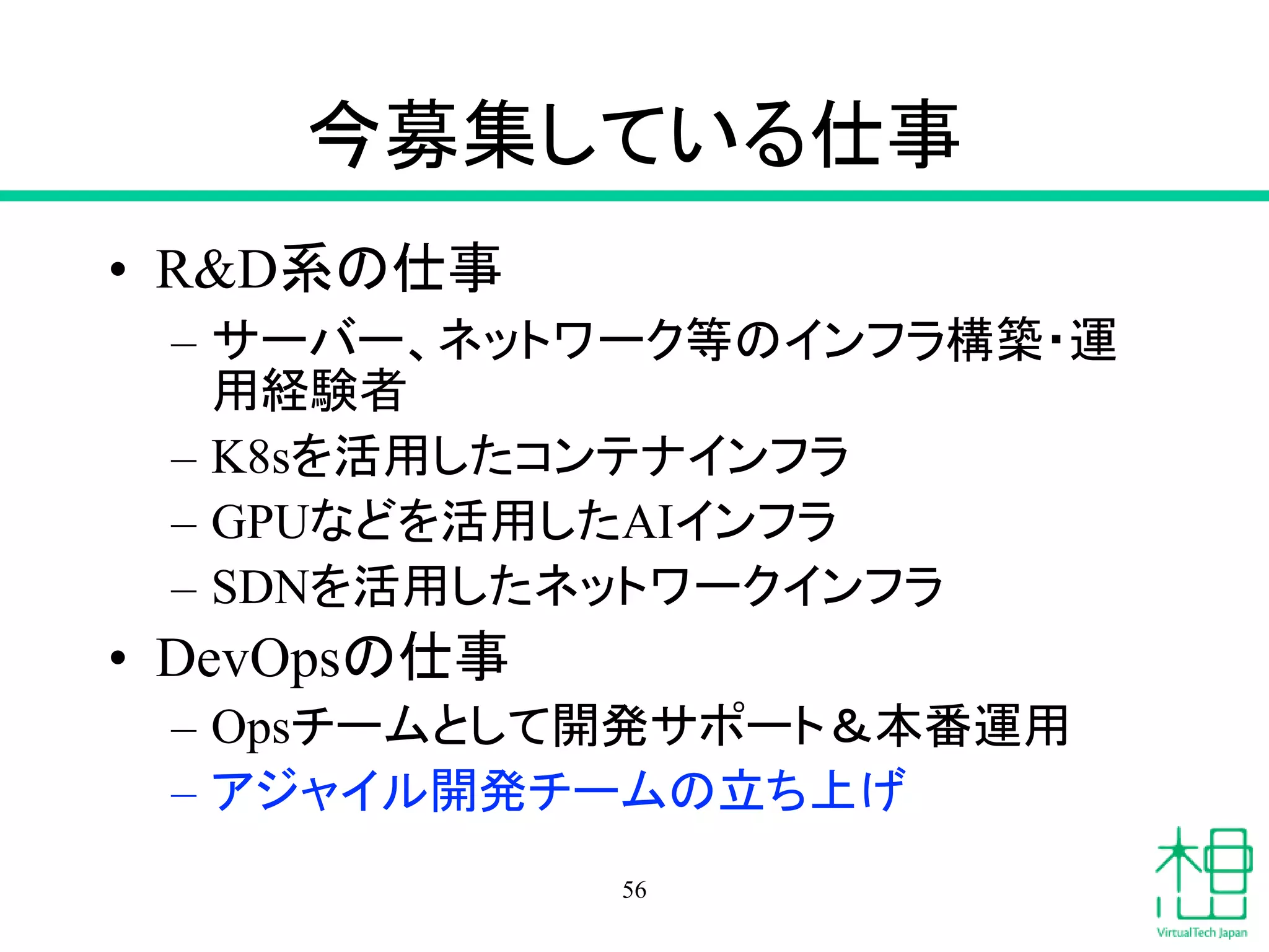 今募集している仕事
• R&D系の仕事
– サーバー、ネットワーク等のインフラ構築・運
用経験者
– K8sを活用したコンテナインフラ
– GPUなどを活用したAIインフラ
– SDNを活用したネットワークインフラ
• DevOpsの仕事
– Opsチームとして開発サポート＆本番運用
– アジャイル開発チームの立ち上げ
56
 