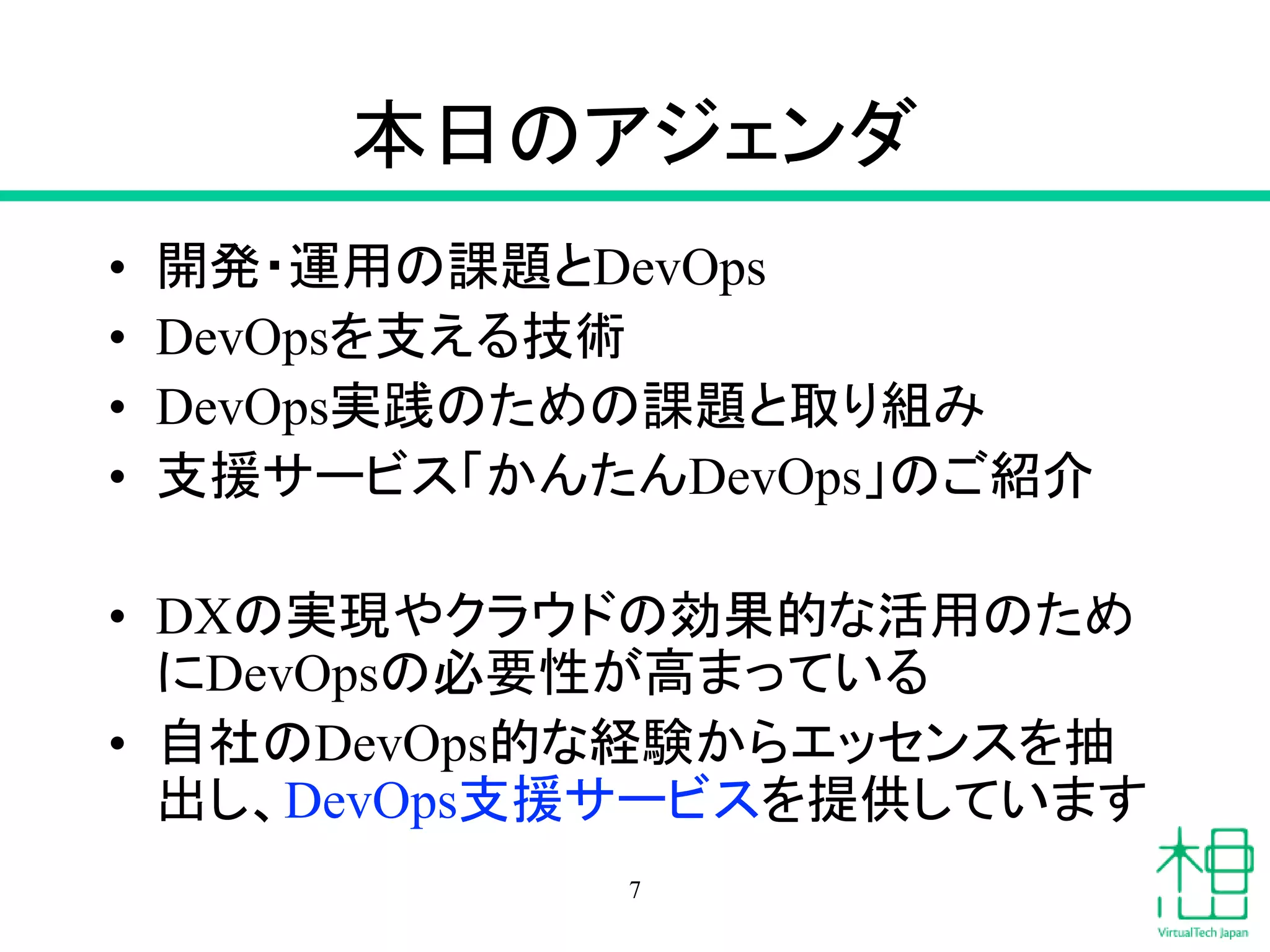 本日のアジェンダ
• 開発・運用の課題とDevOps
• DevOpsを支える技術
• DevOps実践のための課題と取り組み
• 支援サービス「かんたんDevOps」のご紹介
• DXの実現やクラウドの効果的な活用のため
にDevOpsの必要性が高まっている
• 自社のDevOps的な経験からエッセンスを抽
出し、DevOps支援サービスを提供しています
7
 