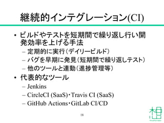継続的インテグレーション(CI)
• ビルドやテストを短期間で繰り返し行い開
発効率を上げる手法
– 定期的に実行（デイリービルド）
– バグを早期に発見（短期間で繰り返しテスト）
– 他のツールと連動（進捗管理等）
• 代表的なツール
– Jenkins
– CircleCI (SaaS)・Travis CI (SaaS)
– GitHub Actions・GitLab CI/CD
18
 