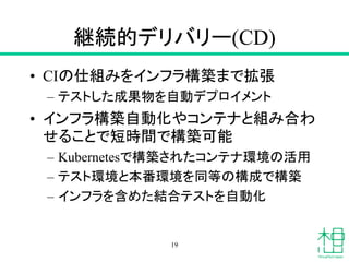 継続的デリバリー(CD)
• CIの仕組みをインフラ構築まで拡張
– テストした成果物を自動デプロイメント
• インフラ構築自動化やコンテナと組み合わ
せることで短時間で構築可能
– Kubernetesで構築されたコンテナ環境の活用
– テスト環境と本番環境を同等の構成で構築
– インフラを含めた結合テストを自動化
19
 