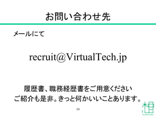 お問い合わせ先
メールにて
recruit@VirtualTech.jp
履歴書、職務経歴書をご用意ください
ご紹介も是非。きっと何かいいことあります。
59
 