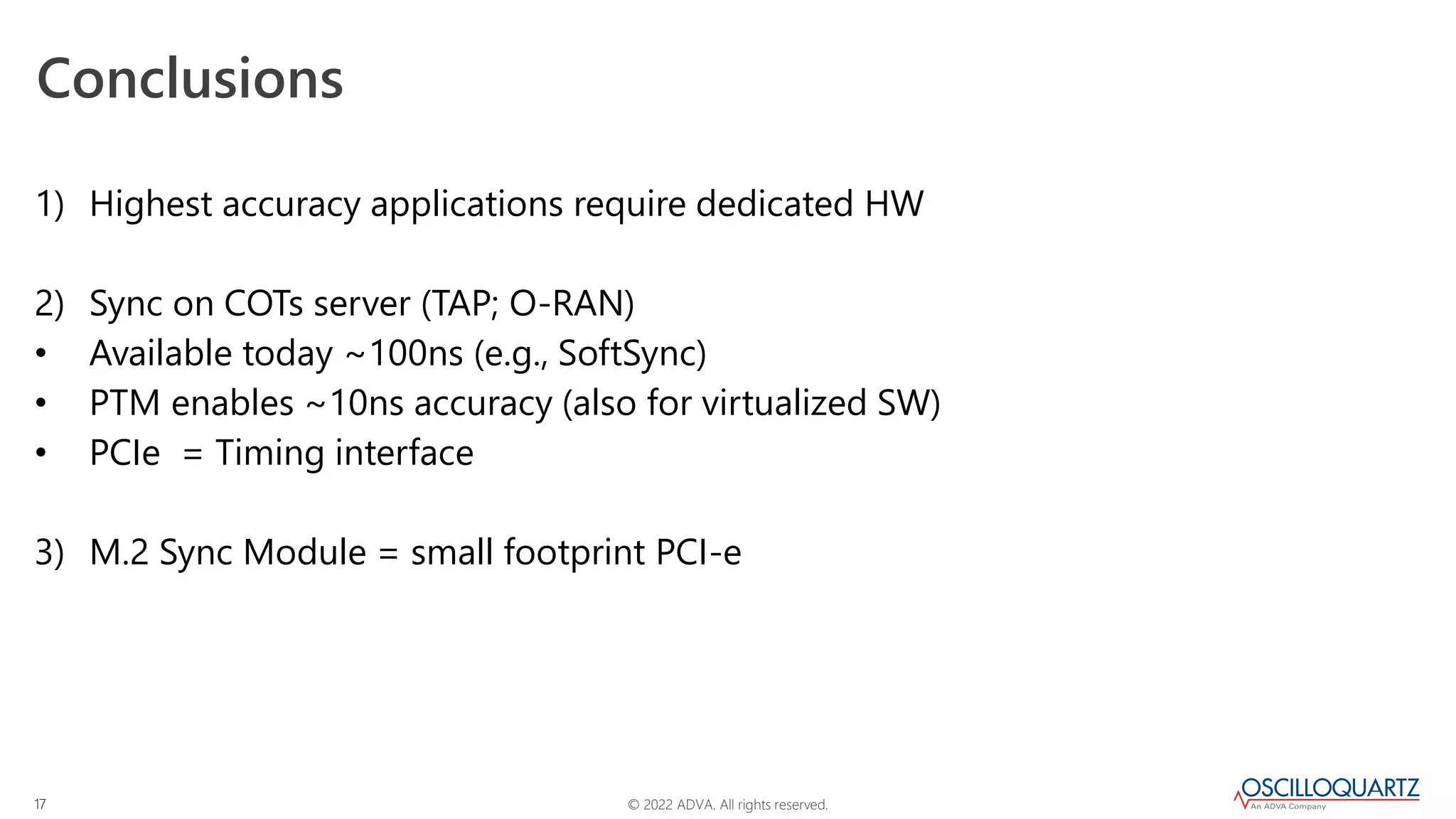 © 2022 ADVA. All rights reserved.
17
Conclusions
1) Highest accuracy applications require dedicated HW
2) Sync on COTs server (TAP; O-RAN)
• Available today ~100ns (e.g., SoftSync)
• PTM enables ~10ns accuracy (also for virtualized SW)
• PCIe = Timing interface
3) M.2 Sync Module = small footprint PCI-e
 