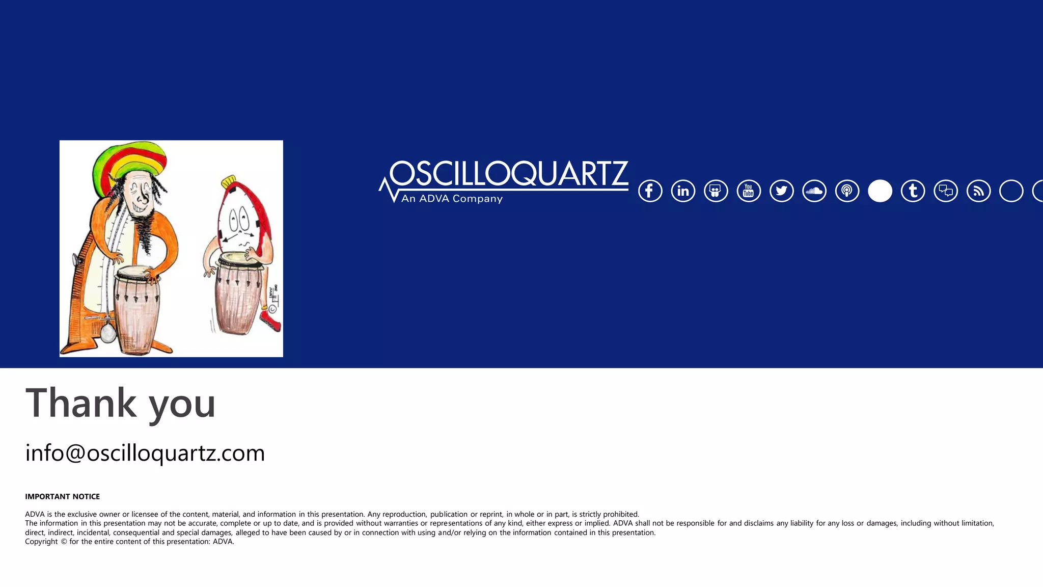 Thank you
IMPORTANT NOTICE
ADVA is the exclusive owner or licensee of the content, material, and information in this presentation. Any reproduction, publication or reprint, in whole or in part, is strictly prohibited.
The information in this presentation may not be accurate, complete or up to date, and is provided without warranties or representations of any kind, either express or implied. ADVA shall not be responsible for and disclaims any liability for any loss or damages, including without limitation,
direct, indirect, incidental, consequential and special damages, alleged to have been caused by or in connection with using and/or relying on the information contained in this presentation.
Copyright © for the entire content of this presentation: ADVA.
info@oscilloquartz.com
 