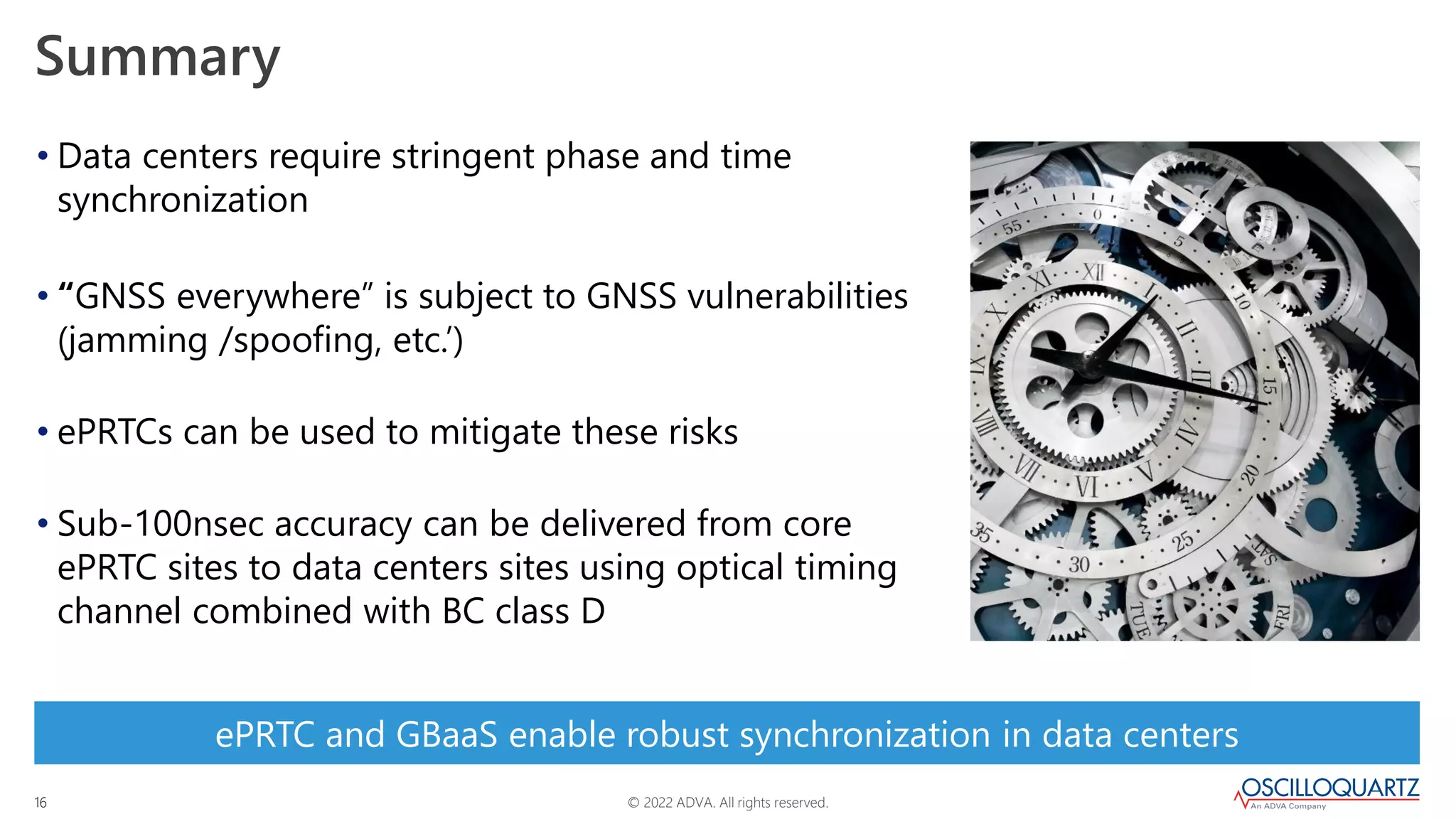 © 2022 ADVA. All rights reserved.
16
Summary
• Data centers require stringent phase and time
synchronization
• “GNSS everywhere” is subject to GNSS vulnerabilities
(jamming /spoofing, etc.’)
• ePRTCs can be used to mitigate these risks
• Sub-100nsec accuracy can be delivered from core
ePRTC sites to data centers sites using optical timing
channel combined with BC class D
ePRTC and GBaaS enable robust synchronization in data centers
 