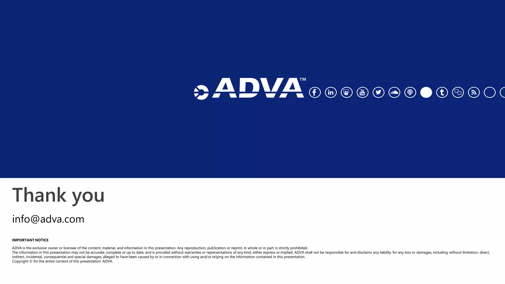 Thank you
IMPORTANT NOTICE
ADVA is the exclusive owner or licensee of the content, material, and information in this presentation. Any reproduction, publication or reprint, in whole or in part, is strictly prohibited.
The information in this presentation may not be accurate, complete or up to date, and is provided without warranties or representations of any kind, either express or implied. ADVA shall not be responsible for and disclaims any liability for any loss or damages, including without limitation, direct,
indirect, incidental, consequential and special damages, alleged to have been caused by or in connection with using and/or relying on the information contained in this presentation.
Copyright © for the entire content of this presentation: ADVA.
info@adva.com
 