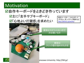 2022/12/4 Interface Device Laboratory, Kanazawa University http://ifdl.jp/
Motivation
自作キーボードをときどき作っています
主に「左手サブキーボード」
「心地よい打鍵感」を求めたい
薬指は力が入らないので
力は弱いもの
親指は
クリック感の強めのものを
抵抗コースター、CH552ボード
LチカLSI、炙ってチップ解析など
http://akita11.jp/works/
 