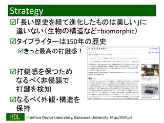 2022/12/4 Interface Device Laboratory, Kanazawa University http://ifdl.jp/
Strategy
「長い歴史を経て進化したものは美しい」に
違いない（生物の構造など=biomorphic）
タイプライターは150年の歴史
きっと最高の打鍵感！
打鍵感を保つため
なるべく非侵襲で
打鍵を検知
なるべく外観・構造を
保持
 