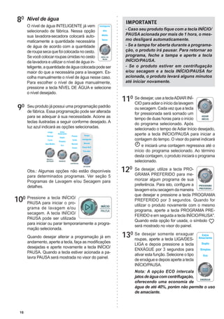 10
120
130
110 Se desejar, use a teclaADIAR INÍ-
CIO para adiar o início da lavagem
ou secagem. Cada vez que a tecla
for pressionada será somado um
tempo de duas horas para o início
do programa selecionado. Após
selecionado o tempo de Adiar Início desejado,
aperte a tecla INÍCIO/PAUSA para iniciar a
contagem do tempo. O visor do painel indicará
e iniciará uma contagem regressiva até o
início do programa selecionado. Ao término
desta contagem, o produto iniciará o programa
selecionado.
Se desejar, utilize a tecla PRO-
GRAMA PREFERIDO para me-
morizar algum programa de sua
preferência. Para isto, configure a
lavageme/ousecagemdamaneira
que desejar e pressione a tecla PROGRAMA
PREFERIDO por 3 segundos. Quando for
utilizar o produto novamente com o mesmo
programa, aperte a tecla PROGRAMA PRE-
FERIDO e em seguida a tecla INÍCIO/PAUSA".
Quando esta opção for usada, o símbolo
será mostrado no visor do painel.
Se desejar somente enxaguar
roupas, aperte a tecla LIGA/DES-
LIGA e depois pressione a tecla
ENXÁGUE por 3 segundos para
ativar esta função. Selecione o tipo
de enxágue e depois aperte a tecla
INÍCIO/PAUSA.
Nota: A opção ECO intercala
jatosdeáguacomcentrifugação,
oferecendo uma economia de
água de até 40%, porém não permite o uso
de amaciante.
Seu produto já possui uma programação padrão
de fábrica. Essa programação pode ser alterada
para se adequar à sua necessidade. Acione as
teclas ilustradas a seguir conforme desejado. A
luz azul indicará as opções selecionadas.
Obs.: Algumas opções não estão disponíveis
para determinados programas. Ver seção 5
Programas de Lavagem e/ou Secagem para
detalhes.
Pressione a tecla INÍCIO/
PAUSA para iniciar o pro-
grama de lavagem e/ou
secagem. A tecla INÍCIO/
PAUSA pode ser utilizada
para iniciar ou parar temporariamente a progra-
mação selecionada.
Quando desejar alterar a programação já em
andamento, aperte a tecla, faça as modificações
desejadas e aperte novamente a tecla INÍCIO/
PAUSA. Quando a tecla estiver acionada a pa-
lavra PAUSA será mostrada no visor do painel.
100
80
90
Nível de água
O nível de água INTELIGENTE já vem
selecionado de fábrica. Nessa opção
sua lavadora-secadora colocará auto-
maticamente a quantidade necessária
de água de acordo com a quantidade
deroupasecaquefoicolocadanocesto.
Sevocêcolocarroupasúmidasnocesto
da lavadora e utilizar o nível de água in-
teligente,aquantidadedeáguacolocadapodeser
maior do que a necessária para a lavagem. Es-
colha manualmente o nível de água nesse caso.
Para escolher o nível de água manualmente,
pressione a tecla NÍVEL DE ÁGUA e selecione
o nível desejado.
- Caso seu produto fique com a tecla INÍCIO/
PAUSA acionada por mais de 1 hora, o mes-
mo desligará automaticamente.
- Se a tampa for aberta durante a programa-
ção, o produto irá pausar. Para retornar ao
programa, feche a tampa e aperte a tecla
INÍCIO/PAUSA.
- Se o produto estiver em centrifugação
e/ou secagem e a tecla INÍCIO/PAUSA for
acionada, o produto levará alguns minutos
até iniciar novamente.
IMPORTANTE
 