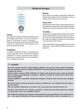 12
ATENÇÃO
Quando for utilizar somente a opção SECAR, certifique-se de que suas roupas estejam centrifuga-
das. Se necessário selecione a opção CENTRIFUG. antes da secagem para garantir a eficiência de
secagem das roupas.
Quando utilizar a opção LAVAR e SECAR com cargas muito pequenas, abra a tampa do produto
após o término da centrifugação da lavagem e "descole" as peças do cesto antes de iniciar o pro-
cesso de SECAGEM.
Obedeça SEMPRE a capacidade máxima para secagem (7,0 kg de roupa seca) para uma secagem
eficiente.
Não seque tecidos contendo produtos químicos e inflamáveis. Leia cuidadosamente as etique-
tas das roupas.
Não use produtos inflamáveis no produto, tais como querosene, gasolina, álcool, etc.
Devido ao aquecimento do ar durante a secagem, é normal que o produto esquente as roupas
e o cesto, bem como a sua superfície externa.
Para melhores resultados de secagem é recomendado que peças grandes (lençóis, toalhas, jeans,
etc,...) não sejam misturadas com peças pequenas (roupas íntimas, shorts, camisetas, etc,...).
Tempo
Essa opção de secagem disponibiliza tempos fixos
de secagem (55 minutos, 1 hora e 45 minutos, 2
horas e 15 minutos e 3 horas e 15 minutos).
Selecione esta opção através da tecla SECAGEM
e pressione esta tecla por três segundos para
ativar as opções de tempo.
Inteligente
A secagem inteligente detecta a quantidade de
roupas colocadas dentro da lavadora-secadora
e determina o tempo necessário para secá-las.
Esse tempo varia de acordo com a quantidade e
com a umidade das peças.
Opções de Secagem
Normal
Essa opção de secagem disponibiliza diferentes
tempos de secagem para os diferentes tipos de
roupas mais comuns do seu dia-a-dia.
Passa Fácil
Quando essa opção estiver selecionada suas rou-
pas sairão menos secas de sua lavadora-secadora
facilitando o processo de passar a ferro as roupas.
Tira Odor
Programa de secagem desenvolvido para remover
odores desagradáveis de suas roupas, por exem-
plo: cheiro de roupa guardada, cheiro de cigarro,
etc. Deve ser utilizado somente com roupas secas
e tem duração de 45 minutos.
Após selecionada uma das opções acima, basta
pressionar a tecla INÍCIO/PAUSA para iniciar o
programa.
 