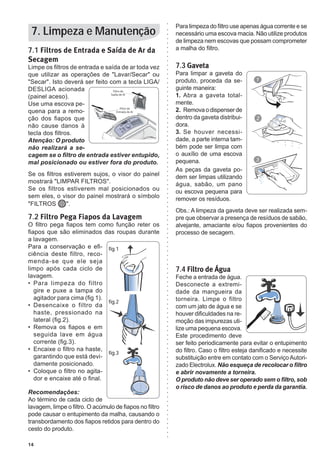 14
7.1 Filtros de Entrada e Saída de Ar da
Secagem
Limpe os filtros de entrada e saída de ar toda vez
que utilizar as operações de "Lavar/Secar" ou
"Secar". Isto deverá ser feito com a tecla LIGA/
DESLIGA acionada
(painel aceso).
Use uma escova pe-
quena para a remo-
ção dos fiapos que
não cause danos à
tecla dos filtros.
Atenção: O produto
não realizará a se-
cagem se o filtro de entrada estiver entupido,
mal posicionado ou estiver fora do produto.
Se os filtros estiverem sujos, o visor do painel
mostrará "LIMPAR FILTROS".
Se os filtros estiverem mal posicionados ou
sem eles, o visor do painel mostrará o símbolo
"FILTROS ".
7.2 Filtro Pega Fiapos da Lavagem
O filtro pega fiapos tem como função reter os
fiapos que são eliminados das roupas durante
a lavagem.
Para a conservação e efi-
ciência deste filtro, reco-
menda-se que ele seja
limpo após cada ciclo de
lavagem.
•	 	Para limpeza do filtro
gire e puxe a tampa do
agitador para cima (fig 1).
•	 	Desencaixe o filtro da
haste, pressionado na
lateral (fig.2).
•	 	Remova os fiapos e em
seguida lave em água
corrente (fig.3).
•	 	Encaixe o filtro na haste,
garantindo que está devi-
damente posicionado.
•	 	Coloque o filtro no agita-
dor e encaixe até o final.
Recomendações:
Ao término de cada ciclo de
lavagem, limpe o filtro. O acúmulo de fiapos no filtro
pode causar o entupimento da malha, causando o
transbordamento dos fiapos retidos para dentro do
cesto do produto.
Para limpeza do filtro use apenas água corrente e se
necessário uma escova macia. Não utilize produtos
de limpeza nem escovas que possam comprometer
a malha do filtro.
7.3 Gaveta
Para limpar a gaveta do
produto, proceda da se-
guinte maneira:
1.	 Abra a gaveta total-
mente.
2.	 Remova o dispenser de
dentro da gaveta distribui-
dora.
3.	 Se houver necessi-
dade, a parte interna tam-
bém pode ser limpa com
o auxílio de uma escova
pequena.
As peças da gaveta po-
dem ser limpas utilizando
água, sabão, um pano
ou escova pequena para
remover os resíduos.
Obs.: A limpeza da gaveta deve ser realizada sem-
pre que observar a presença de resíduos de sabão,
alvejante, amaciante e/ou fiapos provenientes do
processo de secagem.
7.4 Filtro de Água
Feche a entrada de água.
Desconecte a extremi-
dade da mangueira da
torneira. Limpe o filtro
com um jato de água e se
houver dificuldades na re-
moção das impurezas uti-
lize uma pequena escova.
Este procedimento deve
ser feito periodicamente para evitar o entupimento
do filtro. Caso o filtro esteja danificado e necessite
substituição entre em contato com o ServiçoAutori-
zado Electrolux. Não esqueça de recolocar o filtro
e abrir novamente a torneira.
O produto não deve ser operado sem o filtro, sob
o risco de danos ao produto e perda da garantia.
7. Limpeza e Manutenção
fig.1
fig.2
fig.3
 