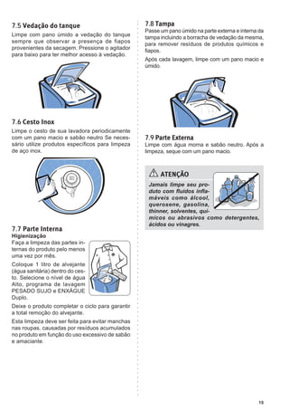 15
ATENÇÃO
Jamais limpe seu pro-
duto com fluidos infla-
máveis como álcool,
querosene, gasolina,
thinner, solventes, quí-
micos ou abrasivos como detergentes,
ácidos ou vinagres.
7.5 Vedação do tanque
Limpe com pano úmido a vedação do tanque
sempre que observar a presença de fiapos
provenientes da secagem. Pressione o agitador
para baixo para ter melhor acesso à vedação.
7.6 Cesto Inox
Limpe o cesto de sua lavadora periodicamente
com um pano macio e sabão neutro Se neces-
sário utilize produtos específicos para limpeza
de aço inox.
7.7 Parte Interna
Higienização
Faça a limpeza das partes in-
ternas do produto pelo menos
uma vez por mês.
Coloque 1 litro de alvejante
(água sanitária) dentro do ces-
to. Selecione o nível de água
Alto, programa de lavagem
PESADO SUJO e ENXÁGUE
Duplo.
Deixe o produto completar o ciclo para garantir
a total remoção do alvejante.
Esta limpeza deve ser feita para evitar manchas
nas roupas, causadas por resíduos acumulados
no produto em função do uso excessivo de sabão
e amaciante.
7.8 Tampa
Passe um pano úmido na parte externa e interna da
tampa incluindo a borracha de vedação da mesma,
para remover resíduos de produtos químicos e
fiapos.
Após cada lavagem, limpe com um pano macio e
úmido.
7.9 Parte Externa
Limpe com água morna e sabão neutro. Após a
limpeza, seque com um pano macio.
 
