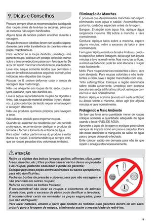 19
Procure sempre olhar as recomendações da etiqueta
das roupas antes de lavá-las ou secá-las, para que
as mesmas não sejam danificadas.
Alguns tipos de tecidos podem encolher durante a
secagem.
Roupas brancas e coloridas devem ser lavadas separa-
damente para evitar transferência de corantes entre as
peças, manchando-as.
Para verificar se a roupa desbota, umedeça uma
parte da roupa, coloque um pedaço de tecido branco
sobreaáreaumedecidaepassecomferroquente.Se
a cor do tecido manchar o tecido branco, ela desbota.
Lave e/ou seque somente tecidos que permitam o
uso em lavadoras/secadoras seguindo as instruções
indicadas nas etiquetas das roupas.
Roupas de lã podem deformar caso o tempo de
secagem seja muito longo.
Não use alvejante em roupas de lã, seda, couro e
lycra-elastano, para não danificá-las.
Lave e seque separadamente roupas de algodão e
linho, das roupas de material sintético (nylon, elasta-
no...), pois cada tipo de tecido requer uma lavagem
e secagem diferente.
Não use produtos químicos próprios para lavagem
a seco.
Não utilize o produto para engomar roupas.
Quando se ausentar da residência por um período
prolongado, recomenda-se desligar o produto da
tomada e fechar a torneira de entrada de água.
Para obter melhor performance do produto e evitar
danos às roupas, é recomendado que sempre colo-
que as roupas pesadas e/ou volumosas embaixo.
9. Dicas e Conselhos Eliminação de Manchas
É possível que determinadas manchas não sejam
eliminadas com água e sabão. Aconselhamos,
portanto, cuidados especiais antes da lavagem.
Sangue: Enxágüe com água fria, aplique água
oxigenada (volume 10) sobre a mancha e lave
normalmente.
Gordura: Aplique talco sobre a mancha, espere
alguns minutos, retire o excesso de talco e lave
normalmente.
Ferrugem:Aplique mistura de sal e limão ou produ-
to específico contra ferrugem, deixe agir por alguns
minutos e lave normalmente. Nas manchas antigas,
a estrutura do tecido pode ter sido atacada e rasgar
mais facilmente.
Mofo: Para roupas brancas resistentes a cloro, lave
com alvejante. Para roupas coloridas e não resis-
tentes a cloro, lave a região manchada com leite.
Tinta esferográfica: Coloque a região manchada
sobre tecido absorvente, umedeça com acetona
(exceto em seda artificial) ou álcool, esfregue com
escova e lave normalmente.
Batom: Aplique acetona (exceto em seda artificial)
ou álcool sobre a mancha, deixe agir por alguns
minutos e lave normalmente.
Protegendo o Meio Ambiente
Se tiver que lavar uma quantidade menor de roupas
coloque somente a quantidade adequada de água
usando a tecla NÍVEL DE ÁGUA.
Aproveite a água da lavagem e enxágue para outros
serviços de limpeza como em pisos e calçadas. Para
isto basta direcionar a mangueira da saída de água
para o tanque deixando-o fechado.
Evite colocar sabão em demasia para não ter que
repetir o enxágue desnecessariamente.
ATENÇÃO
Retire os objetos dos bolsos (pregos, palitos, alfinetes, clips, para-
fusos, moedas, etc.) Eles podem causar sérios danos ao produto
e às roupas, podendo ocasionar a perda da garantia;
Coloque pequenas peças dentro de fronhas ou sacos apropriados,
para não danificá-las;
Feche os botões de pressão e zíperes para que não estraguem e
não prendam em outras roupas;
Reforce ou retire os botões frouxos;
É recomendável não lavar as roupas e cobertores de animais
domésticos, pois o excesso de pêlos pode danificar a lavadora;
É recomendável cerzir ou remendar as peças esgarçadas, para
que não estraguem;
Para lavar cortinas, amarre a parte que contém os rodízios e/ou ganchos dentro de um saco
próprio para a lavagem de roupas, eliminando assim a necessidade de retirá-los.
 