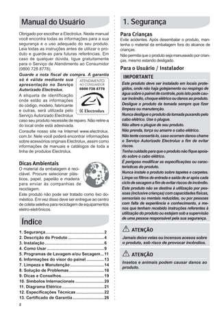 2
Manual do Usuário
Para Crianças
Evite acidentes. Após desembalar o produto, man-
tenha o material da embalagem fora do alcance de
crianças.
Não permita que o produto seja manuseado por crian-
ças, mesmo estando desligado.
Para o Usuário / Instalador
1. Segurança
1. Segurança...................................................2
2. Descrição do Produto................................4
3. Instalação....................................................6
4. Como Usar..................................................9
5. Programas de Lavagem e/ou Secagem....11
6. Informações do visor do painel................13
7. Limpeza e Manutenção..............................14
8. Solução de Problemas...............................16
9. Dicas e Conselhos.....................................19
10. Símbolos Internacionais..........................20
11. Diagrama Elétrico.....................................21
12. Especificações Técnicas.........................22
13. Certificado de Garantia............................26
Índice
Este produto deve ser instalado em locais prote-
gidos, onde não haja gotejamento ou respingo de
águasobreopaineldecontrole,poisistopodecau-
sarincêndio,choqueelétricooudanosaoproduto.
Desligue o produto da tomada sempre que fizer
limpeza ou manutenção.
Nuncadesligueoprodutodatomadapuxandopelo
cabo elétrico. Use o plugue.
Não altere o plugue de seu produto.
Não prenda, torça ou amarre o cabo elétrico.
Nãotenteconsertá-lo,casoocorramdanoschame
o Serviço Autorizado Electrolux a fim de evitar
riscos.
Tenhacuidadoparaqueoprodutonãofiqueapoia-
do sobre o cabo elétrico.
É perigoso modificar as especificações ou carac-
terísticas do produto.
Nunca instale o produto sobre tapetes e carpetes.
Limpe os filtros de entrada e saída de ar após cada
ciclodesecagemafimdeevitarriscosdeincêndio.
Este produto não se destina à utilização por pes-
soas(inclusivecrianças)comcapacidadesfísicas,
sensoriais ou mentais reduzidas, ou por pessoas
com falta de experiência e conhecimento, a me-
nos que tenham recebido instruções referentes à
utilização do produto ou estejam sob a supervisão
de uma pessoa responsável pela sua segurança.
IMPORTANTE
ATENÇÃO
Jamais deixe velas ou incensos acesos sobre
o produto, sob risco de provocar incêndios.
ATENÇÃO
Insetos e animais podem causar danos ao
produto.
Obrigado por escolher a Electrolux. Neste manual
você encontra todas as informações para a sua
segurança e o uso adequado do seu produto.
Leia todas as instruções antes de utilizar o pro-
duto e guarde-as para futuras referências. Em
caso de qualquer dúvida, ligue gratuitamente
para o Serviço de Atendimento ao Consumidor
(0800 728 8778).
Guarde a nota fiscal de compra. A garantia
só é válida mediante sua
apresentação no Serviço
Autorizado Electrolux.
A etiqueta de identificação
onde estão as informações
do código, modelo, fabricante
e outras, será utilizada pelo
Serviço Autorizado Electrolux
caso seu produto necessite de reparo. Não retire-a
do local onde está adesivada.
Consulte nosso site na Internet www.electrolux.
com.br. Nele você poderá encontrar informações
sobre acessórios originais Electrolux, assim como
informações de manuais e catálogos de toda a
linha de produtos Electrolux.
Dicas Ambientais
O material da embalagem é reci-
clável. Procure selecionar plás-
ticos, papel, papelão e madeira
para enviar às companhias de
reciclagem.
Este produto não pode ser tratado como lixo do-
méstico. Em vez disso deve ser entregue ao centro
de coleta seletiva para reciclagem de equipamentos
eletro-eletrônicos.
0800 728 8778
 