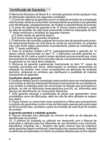 26
O fabricante Electrolux do Brasil S.A. concede garantia contra qualquer vício
de fabricação aplicável nas seguintes condições:
1. O início da vigência da garantia ocorre na data de emissão da competente
notafiscaldevendaaoconsumidorcorrespondenteaoprodutoasergarantido
com identificação, obrigatoriamente, de modelo e características de produto;
2. O prazo de vigência da garantia é de 12 (doze) meses contados a partir
da data da emissão da nota fiscal preenchida conforme disposição do item
“1” deste certificado e divididos da seguinte maneira:
	 a) 3 (três) meses de garantia legal e,
	 b) 9 (nove) meses de garantia contratual.
3. O fabricante não concede qualquer forma e/ou tipo de garantia para produ-
tos desacompanhados de nota fiscal de venda ao consumidor, ou produtos
cuja nota fiscal esteja preenchida incorretamente (observar orientação do
item “1” deste certificado);
4. Para os produtos modelo LST12, subseqüentemente a garantia de 12
(doze) meses mencionada no item “2”, o fabricante concede garantia su-
plementar de 24 (vinte e quatro) meses aplicável exclusivamente aos vícios
provenientes de oxidação e/ou corrosão natural, eventualmente identificados
no gabinete ou em seus itens metálicos;
5. Exclui-se da garantia suplementar mencionada no item “4”, casos de
corrosão provocada por riscos, deformações ou similares decorrentes da
utilização do produto, bem como conseqüentes da aplicação de produtos
químicos, abrasivos ou similares que danifiquem a qualidade do material
componente do gabinete;
Condições desta garantia:
6. Qualquer defeito que for constatado neste produto deve ser imediatamente
comunicadoaoServiçoAutorizadoElectroluxmaispróximodesuaresidência,
cujo contato e endereço pode ser encontrado na relação que acompanha o
produto, no site do fabricante (www.electrolux.com.br), ou, informado pelo
Serviço de Atendimento ao Consumidor Electrolux.
7. Esta garantia abrange a substituição de peças que apresentem vícios
constatados como de fabricação, além da mão de obra utilizada no respec-
tivo reparo.
8. Peças móveis ou removíveis como acessórios e filtros que acompanham
o produto são garantidos contra vícios de fabricação apenas pelo prazo legal
de 90 (noventa) dias, contados a partir da emissão da nota fiscal de compra
do produto.
A garantia perderá a validade quando:
9. Houver remoção e/ou alteração do número de série ou da etiqueta de
identificação do produto.
10. O produto for instalado ou utilizado em desacordo com o Manual de
Instruções e utilizado para fins diferentes do uso doméstico (uso comercial,
laboratorial, industrial, etc.). Também não terão nenhum tipo de cobertura
pelas garantias (legal e contratual), indenização e/ou ressarcimento, materiais
oualimentosarmazenadosnointeriordoprodutoutilizadoparaosfinscitados.
Certificado de Garantia
 