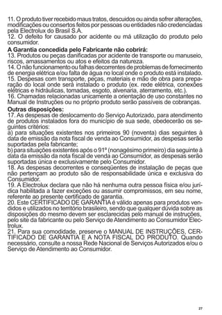 27
11.Oprodutotiverrecebidomaustratos,descuidosouaindasofreralterações,
modificações ou consertos feitos por pessoas ou entidades não credenciadas
pela Electrolux do Brasil S.A.
12. O defeito for causado por acidente ou má utilização do produto pelo
consumidor.
A Garantia concedida pelo Fabricante não cobrirá:
13. Produtos ou peças danificadas por acidente de transporte ou manuseio,
riscos, amassamentos ou atos e efeitos da natureza.
14.Onãofuncionamentooufalhasdecorrentesdeproblemasdefornecimento
de energia elétrica e/ou falta de água no local onde o produto está instalado.
15. Despesas com transporte, peças, materiais e mão de obra para prepa-
ração do local onde será instalado o produto (ex. rede elétrica, conexões
elétricas e hidráulicas, tomadas, esgoto, alvenaria, aterramento, etc.).
16. Chamadas relacionadas unicamente a orientação de uso constantes no
Manual de Instruções ou no próprio produto serão passíveis de cobranças.
Outras disposições:
17. As despesas de deslocamento do Serviço Autorizado, para atendimento
de produtos instalados fora do município de sua sede, obedecerão os se-
guintes critérios:
a) para situações existentes nos primeiros 90 (noventa) dias seguintes à
data de emissão da nota fiscal de venda ao Consumidor, as despesas serão
suportadas pela fabricante;
b) para situações existentes após o 91º (nonagésimo primeiro) dia seguinte à
data da emissão da nota fiscal de venda ao Consumidor, as despesas serão
suportadas única e exclusivamente pelo Consumidor.
18. As despesas decorrentes e conseqüentes de instalação de peças que
não pertençam ao produto são de responsabilidade única e exclusiva do
Consumidor.
19. A Electrolux declara que não há nenhuma outra pessoa física e/ou jurí-
dica habilitada a fazer exceções ou assumir compromissos, em seu nome,
referente ao presente certificado de garantia.
20. Este CERTIFICADO DE GARANTIAé válido apenas para produtos ven-
didos e utilizados no território brasileiro, sendo que qualquer dúvida sobre as
disposições do mesmo devem ser esclarecidas pelo manual de instruções,
pelo site da fabricante ou pelo Serviço deAtendimento ao Consumidor Elec-
trolux.
21. Para sua comodidade, preserve o MANUAL DE INSTRUÇÕES, CER-
TIFICADO DE GARANTIA E A NOTA FISCAL DO PRODUTO. Quando
necessário, consulte a nossa Rede Nacional de ServiçosAutorizados e/ou o
Serviço de Atendimento ao Consumidor.
 