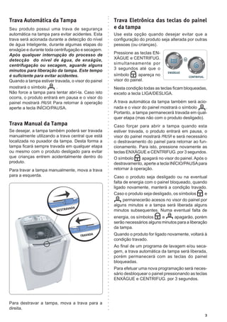 3
Trava Automática da Tampa
Seu produto possui uma trava de segurança
automática na tampa para evitar acidentes. Esta
trava será acionada durante a detecção do nível
de água Inteligente, durante algumas etapas do
enxágüe e durante toda centrifugação e secagem.
Após qualquer interrupção do processo de
detecção do nível de água, de enxágüe,
centrifugação ou secagem, aguarde alguns
minutos para liberação da tampa. Este tempo
é suficiente para evitar acidentes.
Quando a tampa estiver travada, o visor do painel
mostrará o símbolo .
Não force a tampa para tentar abrí-la. Caso isto
ocorra, o produto entrará em pausa e o visor do
painel mostrará Pausa. Para retornar à operação
aperte a tecla INÍCIO/PAUSA.
Trava Manual da Tampa
Se desejar, a tampa também poderá ser travada
manualmente utilizando a trava central que está
localizada no puxador da tampa. Desta forma a
tampa ficará sempre travada em qualquer etapa
ou mesmo com o produto desligado para evitar
que crianças entrem acidentalmente dentro do
produto.
Para travar a tampa manualmente, mova a trava
para a esquerda.
Para destravar a tampa, mova a trava para a
direita.
Trava Eletrônica das teclas do painel
e da tampa
Use esta opção quando desejar evitar que a
configuração do produto seja alterada por outras
pessoas (ou crianças).
Pressione as teclas EN-
XÁGUE e CENTRIFUG.
simultaneamente por
3 segundos até que o
símbolo apareça no
visor do painel.
Nesta condição todas as teclas ficam bloqueadas,
exceto a tecla LIGA/DESLIGA.
A trava automática da tampa também será acio-
nada e o visor do painel mostrará o símbolo .
Portanto, a tampa permanecerá travada em qual-
quer etapa (mas não com o produto desligado).
Caso forçar para abrir a tampa quando esta
estiver travada, o produto entrará em pausa, o
visor do painel mostrará Pausa e será necessário
o destravamento do painel para retornar ao fun-
cionamento. Para isto, pressione novamente as
teclas ENXÁGUE e CENTRIFUG. por 3 segundos.
O símbolo apagará no visor do painel. Após o
destravamento, aperte a tecla INÍCIO/PAUSApara
retornar à operação.
Caso o produto seja desligado ou na eventual
falta de energia com o painel bloqueado, quando
ligado novamente, manterá a condição travado.
Caso o produto seja desligado, os símbolos e
permanecerão acesos no visor do painel por
alguns minutos e a tampa será liberada alguns
minutos subsequentes. Numa eventual falta de
energia, os símbolos e apagarão, porém
serão necessários alguns minutos para a liberação
da tampa.
Quando o produto for ligado novamente, voltará à
condição travado.
Ao final de um programa de lavagem e/ou seca-
gem, a trava automática da tampa será liberada,
porém permanecerá com as teclas do painel
bloqueadas.
Para efetuar uma nova programação será neces-
sário desbloquear o painel pressionando as teclas
ENXÁGUE e CENTRIFUG. por 3 segundos.
TRAVADA
DESTRAVADA
 