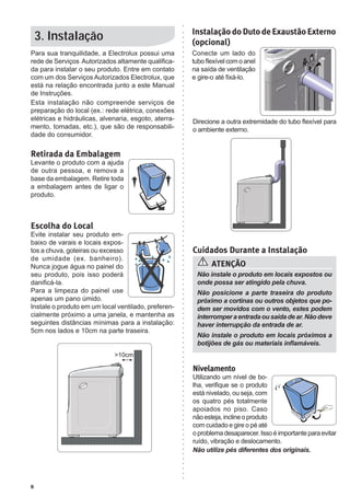 6
3. Instalação
Para sua tranquilidade, a Electrolux possui uma
rede de Serviços Autorizados altamente qualifica-
da para instalar o seu produto. Entre em contato
com um dos Serviços Autorizados Electrolux, que
está na relação encontrada junto a este Manual
de Instruções.
Esta instalação não compreende serviços de
preparação do local (ex.: rede elétrica, conexões
elétricas e hidráulicas, alvenaria, esgoto, aterra-
mento, tomadas, etc.), que são de responsabili-
dade do consumidor.
Retirada da Embalagem
Levante o produto com a ajuda
de outra pessoa, e remova a
base da embalagem. Retire toda
a embalagem antes de ligar o
produto.
Escolha do Local
Evite instalar seu produto em-
baixo de varais e locais expos-
tos a chuva, goteiras ou excesso
de umidade (ex. banheiro).
Nunca jogue água no painel do
seu produto, pois isso poderá
danificá-la.
Para a limpeza do painel use
apenas um pano úmido.
Instale o produto em um local ventilado, preferen-
cialmente próximo a uma janela, e mantenha as
seguintes distâncias mínimas para a instalação:
5cm nos lados e 10cm na parte traseira.
Nivelamento
Utilizando um nível de bo-
lha, verifique se o produto
está nivelado, ou seja, com
os quatro pés totalmente
apoiados no piso. Caso
nãoesteja,inclineoproduto
com cuidado e gire o pé até
oproblemadesaparecer.Issoéimportanteparaevitar
ruído, vibração e deslocamento.
Não utilize pés diferentes dos originais.
Não instale o produto em locais expostos ou
onde possa ser atingido pela chuva.
Não posicione a parte traseira do produto
próximo a cortinas ou outros objetos que po-
dem ser movidos com o vento, estes podem
interromperaentradaousaídadear.Nãodeve
haver interrupção da entrada de ar.
Não instale o produto em locais próximos a
botijões de gás ou materiais inflamáveis.
ATENÇÃO
Cuidados Durante a Instalação
Direcione a outra extremidade do tubo flexível para
o ambiente externo.
Instalação do Duto de Exaustão Externo
(opcional)
Conecte um lado do
tuboflexívelcomoanel
na saída de ventilação
e gire-o até fixá-lo.
 