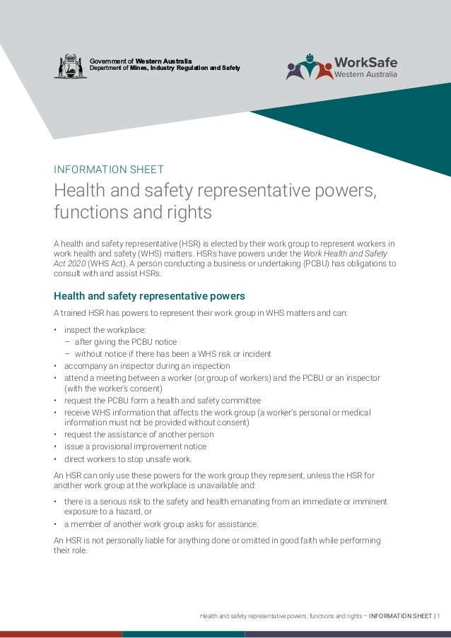 Health and safety representative powers, functions and rights – INFORMATION SHEET | 1
Government of Western Australia
Department of Mines, Industry Regulation and Safety
INFORMATION SHEET
Health and safety representative powers,
functions and rights
A health and safety representative (HSR) is elected by their work group to represent workers in
work health and safety (WHS) matters. HSRs have powers under the Work Health and Safety
Act 2020 (WHS Act). A person conducting a business or undertaking (PCBU) has obligations to
consult with and assist HSRs.
Health and safety representative powers
A trained HSR has powers to represent their work group in WHS matters and can:
	
• inspect the workplace:
	
– ­	
after giving the PCBU notice
	
– ­	
without notice if there has been a WHS risk or incident
	
• accompany an inspector during an inspection
	
• attend a meeting between a worker (or group of workers) and the PCBU or an inspector
(with the worker’s consent)
	
• request the PCBU form a health and safety committee
	
• receive WHS information that affects the work group (a worker’s personal or medical
information must not be provided without consent)
	
• request the assistance of another person
	
• issue a provisional improvement notice
	
• direct workers to stop unsafe work.
An HSR can only use these powers for the work group they represent, unless the HSR for
another work group at the workplace is unavailable and:
	
• there is a serious risk to the safety and health emanating from an immediate or imminent
exposure to a hazard, or
	
• a member of another work group asks for assistance.
An HSR is not personally liable for anything done or omitted in good faith while performing
their role.
 