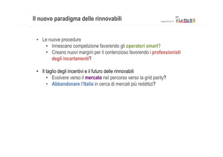 Il nuovo paradigma delle rinnovabili                                 www.lmns.it




 •  Le nuove procedure
     •  Innescano competizione favorendo gli operatori smart?
     •  Creano nuovi margini per il contenzioso favorendo i professionisti
        degli incartamenti?

 •  Il taglio degli incentivi e il futuro delle rinnovabili
       •  Evolvere verso il mercato nel percorso verso la grid parity?	

       •  Abbandonare l’Italia in cerca di mercati più redditizi?




 	
  
 