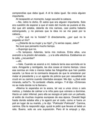 comprendías que daba igual. A él le daba igual. Se creía alguien
importante.
Al recapacitó un momento, luego sacudió la cabeza.
—No, retiro lo dicho. Él sabía que era alguien importante. Solo
era cuestión de esperar a que el resto del mundo se pusiera al día.
Así que ahí estaba, delante de mis narices, casi podría haberlo
estrangulado, y no pienses que la idea no se me pasó por la
cabeza…
—¿Por qué no lo hiciste? O directamente, ¿por qué no le
pegaste un tiro?
—¿Delante de su mujer y su hija? ¿Tú serías capaz, Jake?
No tuve que pensarlo mucho tiempo.
—Supongo que no.
—Yo tampoco. Además, tenía mis motivos. Entre ellos, una
aversión a la prisión del estado… y a la silla eléctrica. Estábamos en
la calle, ¿recuerdas?
—Ah.
—Vale. Cuando se acercó a mí, todavía tenía esa sonrisita en la
cara. Arrogante y remilgada, las dos cosas al mismo tiempo. Lleva
esa sonrisa en más o menos todas las fotografías que han podido
sacarle. La lleva en la comisaría después de que le arrestaran por
matar al presidente y a un agente de policía que por casualidad se
cruzó en su camino cuando intentaba escapar. Me dijo: «¿Qué está
mirando, señor?». Yo contesté: «Nada, amigo». Y él dijo: «Entonces
no se meta donde no le llaman».
»Marina le esperaba en la acera, tal vez a unos cinco o seis
metros, y trataba de calmar a la niña para que volviera a dormirse.
Hacía un calor infernal, pero ella se recogía el pelo con un pañuelo,
al estilo de muchas mujeres europeas de esa época. Oswald llegó
hasta donde estaba ella y la agarró por el codo, como si fuera un
poli en lugar de su marido, y le dijo: “Pokhoda! Pokhoda!”. Camina,
camina. Ella le respondió algo, quizá le pidió que llevara al bebé un
rato. Bueno, solo es una suposición. Pero él la empujó y dijo,
 