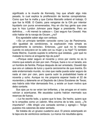 significado a la muerte de Kennedy, hay que añadir algo más
pesado, lo cual explica la proliferación de teorías conspiratorias.
Como que fue la mafia y que Carlos Marcello ordenó el trabajo. O
que fue la KGB. O Castro, para vengarse de la CIA por intentar
liquidarlo con puros envenenados. Hoy en día hay gente que cree
que lo hizo Lyndon Johnson para llegar a presidente. Pero en
definitiva… —Al meneó la cabeza—. Casi seguro fue Oswald. Has
oído hablar de la navaja de Occam, ¿no?
Era agradable saber algo con certeza.
—Es un principio también conocido como Ley de Parsimonia.
«En igualdad de condiciones, la explicación más simple es
generalmente la correcta». Entonces, ¿por qué no le mataste
cuando no estuviera en la calle con su mujer y su hija? Tú también
fuiste Marine. Cuando supiste lo enfermo que estabas, ¿por qué no
mataste tú mismo al arrogante hijo de puta?
—Porque estar seguro al noventa y cinco por ciento no es lo
mismo que estarlo al cien por cien. Porque, fuera o no un tarado, era
un hombre de familia. Porque después de ser arrestado, Oswald dijo
que era un cabeza de turco y quería cerciorarme de que mentía. En
este endemoniado mundo, no creo que nadie pueda estar seguro de
nada al cien por cien, pero quería subir la probabilidad hasta el
noventa y ocho. Aunque no me proponía esperar hasta el 22 de
noviembre y detenerle en el Depósito de Libros Escolares de Texas;
eso habría sido hilar demasiado fino, y existe un buen motivo que
debo contarte.
Sus ojos ya no se veían tan brillantes, y las arrugas en el rostro
volvían a acentuarse. Me asustaba cuánto habían mermado sus
reservas de fuerza.
—Lo he escrito todo, y quiero que lo leas. De hecho, quiero que
te lo empolles como un cabrón. Mira encima de la tele, socio. ¿Te
importaría? —Me dirigió una cansada sonrisa y agregó—: Tengo
puestos mis calzones de estar sentado.
Se trataba de un grueso cuaderno azul. El precio estampado en
la tapa era de veinticinco centavos. La marca me resultaba ajena.
 