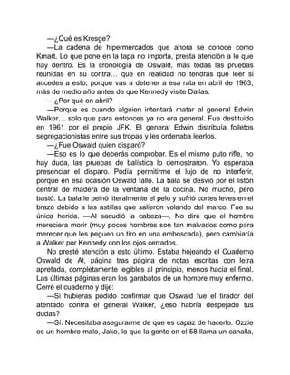 —¿Qué es Kresge?
—La cadena de hipermercados que ahora se conoce como
Kmart. Lo que pone en la tapa no importa, presta atención a lo que
hay dentro. Es la cronología de Oswald, más todas las pruebas
reunidas en su contra… que en realidad no tendrás que leer si
accedes a esto, porque vas a detener a esa rata en abril de 1963,
más de medio año antes de que Kennedy visite Dallas.
—¿Por qué en abril?
—Porque es cuando alguien intentará matar al general Edwin
Walker… solo que para entonces ya no era general. Fue destituido
en 1961 por el propio JFK. El general Edwin distribuía folletos
segregacionistas entre sus tropas y les ordenaba leerlos.
—¿Fue Oswald quien disparó?
—Eso es lo que deberás comprobar. Es el mismo puto rifle, no
hay duda, las pruebas de balística lo demostraron. Yo esperaba
presenciar el disparo. Podía permitirme el lujo de no interferir,
porque en esa ocasión Oswald falló. La bala se desvió por el listón
central de madera de la ventana de la cocina. No mucho, pero
bastó. La bala le peinó literalmente el pelo y sufrió cortes leves en el
brazo debido a las astillas que salieron volando del marco. Fue su
única herida. —Al sacudió la cabeza—. No diré que el hombre
mereciera morir (muy pocos hombres son tan malvados como para
merecer que les peguen un tiro en una emboscada), pero cambiaría
a Walker por Kennedy con los ojos cerrados.
No presté atención a esto último. Estaba hojeando el Cuaderno
Oswald de Al, página tras página de notas escritas con letra
apretada, completamente legibles al principio, menos hacia el final.
Las últimas páginas eran los garabatos de un hombre muy enfermo.
Cerré el cuaderno y dije:
—Si hubieras podido confirmar que Oswald fue el tirador del
atentado contra el general Walker, ¿eso habría despejado tus
dudas?
—Sí. Necesitaba asegurarme de que es capaz de hacerlo. Ozzie
es un hombre malo, Jake, lo que la gente en el 58 llama un canalla,
 