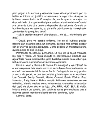 pero pegar a tu esposa y retenerla como virtual prisionera por no
hablar el idioma no justifica el asesinato. Y algo más. Aunque no
hubiera desarrollado la C mayúscula, sabía que a lo mejor no
dispondría de otra oportunidad para enderezarlo si mataba a Oswald
y a pesar de todo otra persona disparaba al presidente. Cuando un
hombre llega a los sesenta, su garantía prácticamente ha expirado,
¿entiendes lo que quiero decir?
—¿Era preciso matarlo? ¿No podías… no sé… incriminarle por
algo?
—Quizá, pero ya estaba enfermo. No sé si hubiera podido
hacerlo aun estando sano. En conjunto, parecía más simple acabar
con él una vez que me asegurara. Como pegarle un manotazo a una
avispa antes de que te pique.
Permanecí en silencio, pensando. El reloj de la pared marcaba
las diez y media. Al había iniciado la conversación diciendo que
aguantaría hasta medianoche, pero bastaba mirarle para saber que
había sido una estimación salvajemente optimista.
Llevé su vaso y el mío a la cocina, los enjuagué y los coloqué en
el escurreplatos. Me sentía como si se hubiera desencadenado un
embudo de tornado detrás de mi frente. En lugar de vacas y postes
y trozos de papel, lo que succionaba y hacía girar eran nombres:
Lee Oswald, Bobby Oswald, Marina Oswald, Edwin Walker, Fred
Hampton, Patty Hearst. Había también brillantes acrónimos en ese
torbellino, dando vueltas como ornamentos cromados arrancados
del capó de algún coche de lujo: JFK, RFK, MLK, SLA. El ciclón
incluso emitía un sonido, dos palabras rusas pronunciadas una y
otra vez con un monótono acento sureño: pokhoda, cyka.
Camina, perra.
 