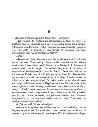 5
—¿Cuánto tiempo tengo para decidirme? —pregunté.
—No mucho. El restaurante desaparece a final de mes. He
hablado con un abogado para ver si se podía ganar más tiempo,
interponer una demanda, o algo, pero no fue muy optimista. ¿Alguna
vez has visto un letrero en una tienda de muebles que dice
LIQUIDACIÓN POR FIN DE ARRENDAMIENTO?
—Claro.
—Nueve de cada diez casos son trucos de venta, pero mi caso
es el décimo. Y no estoy hablando de una tienda de saldos
cualquiera. Estoy hablando de Bean’s, y en Maine, L. L. Bean es el
mayor simio de la jungla. En cuanto llegue el 1 de julio, el
restaurante desaparecerá como la Enron. Pero eso no es lo
importante. Puede que el 1 de julio yo ya me haya ido. Puedo pillar
un resfriado y morir de neumonía en tres días. Puede darme un
infarto o un derrame cerebral. O podría matarme accidentalmente
con esas malditas píldoras de OxyContina. La enfermera a domicilio
me pregunta a diario si tengo cuidado en no sobrepasar la dosis, y
tengo cuidado, pero noto que le preocupa entrar una mañana y
encontrarme muerto, seguramente por haberme colocado y haber
perdido la cuenta. Además, las píldoras inhiben los procesos
respiratorios, y mis pulmones están hechos polvo. Y encima, he
adelgazado una barbaridad.
—¿De verdad? No me había fijado.
—A nadie le gustan los listillos, socio. Lo aprenderás cuando
llegues a mi edad. En cualquier caso, quiero que te lleves el
cuaderno y esto. —Me tendió una llave—. Es del restaurante. Si por
 