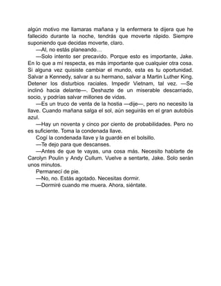 algún motivo me llamaras mañana y la enfermera te dijera que he
fallecido durante la noche, tendrás que moverte rápido. Siempre
suponiendo que decidas moverte, claro.
—Al, no estás planeando…
—Solo intento ser precavido. Porque esto es importante, Jake.
En lo que a mí respecta, es más importante que cualquier otra cosa.
Si alguna vez quisiste cambiar el mundo, esta es tu oportunidad.
Salvar a Kennedy, salvar a su hermano, salvar a Martin Luther King.
Detener los disturbios raciales. Impedir Vietnam, tal vez. —Se
inclinó hacia delante—. Deshazte de un miserable descarriado,
socio, y podrías salvar millones de vidas.
—Es un truco de venta de la hostia —dije—, pero no necesito la
llave. Cuando mañana salga el sol, aún seguirás en el gran autobús
azul.
—Hay un noventa y cinco por ciento de probabilidades. Pero no
es suficiente. Toma la condenada llave.
Cogí la condenada llave y la guardé en el bolsillo.
—Te dejo para que descanses.
—Antes de que te vayas, una cosa más. Necesito hablarte de
Carolyn Poulin y Andy Cullum. Vuelve a sentarte, Jake. Solo serán
unos minutos.
Permanecí de pie.
—No, no. Estás agotado. Necesitas dormir.
—Dormiré cuando me muera. Ahora, siéntate.
 