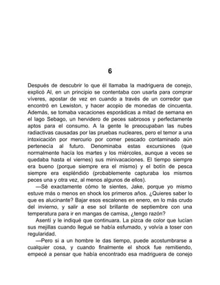 6
Después de descubrir lo que él llamaba la madriguera de conejo,
explicó Al, en un principio se contentaba con usarla para comprar
víveres, apostar de vez en cuando a través de un corredor que
encontró en Lewiston, y hacer acopio de monedas de cincuenta.
Además, se tomaba vacaciones esporádicas a mitad de semana en
el lago Sebago, un hervidero de peces sabrosos y perfectamente
aptos para el consumo. A la gente le preocupaban las nubes
radiactivas causadas por las pruebas nucleares, pero el temor a una
intoxicación por mercurio por comer pescado contaminado aún
pertenecía al futuro. Denominaba estas excursiones (que
normalmente hacía los martes y los miércoles, aunque a veces se
quedaba hasta el viernes) sus minivacaciones. El tiempo siempre
era bueno (porque siempre era el mismo) y el botín de pesca
siempre era espléndido (probablemente capturaba los mismos
peces una y otra vez, al menos algunos de ellos).
—Sé exactamente cómo te sientes, Jake, porque yo mismo
estuve más o menos en shock los primeros años. ¿Quieres saber lo
que es alucinante? Bajar esos escalones en enero, en lo más crudo
del invierno, y salir a ese sol brillante de septiembre con una
temperatura para ir en mangas de camisa, ¿tengo razón?
Asentí y le indiqué que continuara. La pizca de color que lucían
sus mejillas cuando llegué se había esfumado, y volvía a toser con
regularidad.
—Pero si a un hombre le das tiempo, puede acostumbrarse a
cualquier cosa, y cuando finalmente el shock fue remitiendo,
empecé a pensar que había encontrado esa madriguera de conejo
 