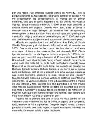 por una razón. Fue entonces cuando pensé en Kennedy. Pero tu
pregunta levantó su fea cabeza: ¿se puede cambiar el pasado? No
me preocupaban las consecuencias, al menos en un primer
momento, sino solo si podría hacerse o no. En uno de mis viajes a
Sebago, saqué mi navaja y tallé AL T. 2007 en un árbol cerca de la
cabaña donde me alojaba. Cuando volví aquí, salté al coche y
conduje hasta el lago Sebago. Las cabañas han desaparecido;
construyeron un hotel turístico. Pero el árbol sigue allí. Igual que mi
inscripción. Vieja y erosionada, pero allí sigue. AL T. 2007. Así supe
que podía hacerse. Luego empecé a pensar en el efecto mariposa.
»Existía en aquella época un periódico en Las Falls, el Lisbon
Weekly Enterprise, y el bibliotecario informatizó todo el microfilm en
2005. Eso acelera mucho las cosas. Yo buscaba un accidente
ocurrido en otoño o en los primeros días de invierno de 1958. Cierto
tipo de accidente. Habría llegado hasta principios de 1959 de ser
preciso, pero encontré lo que buscaba el 15 de noviembre de 1958.
Una niña de doce años llamada Carolyn Poulin salió de caza con su
padre en la otra orilla del río, en la parte de Durham conocida como
Bowie Hill. A eso de las dos de la tarde, era sábado, un cazador de
Durham llamado Andrew Cullum disparó a un ciervo en la misma
zona del bosque. Erró el tiro y alcanzó a la niña. Aunque estaba a
casi medio kilómetro, alcanzó a la niña. Pienso en ello, ¿sabes?
Cuando Oswald disparó al general Walker, la distancia era inferior a
cien metros, tal vez solo sesenta. Pero la bala chocó contra el marco
de una ventana y falló. La bala que dejó paralítica a la niña Poulin
viajó más de cuatrocientos metros (el doble de distancia que el tiro
que mató a Kennedy) y esquivó todos los troncos y las ramas en el
trayecto. Con que solo hubiera tocado una ramita, casi seguro que
no le habría dado. Así que sí, pienso en ello.
Aquélla fue la primera vez que la frase «la vida cambia en un
instante» cruzó mi mente. No fue la última. Al agarró otra compresa,
tosió, escupió, la tiró a la papelera. Después respiró hondo, o lo más
parecido a hondo que pudo lograr, y siguió insistiendo. No traté de
detenerle. De nuevo, volvía a estar fascinado.
 