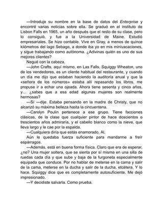 —Introduje su nombre en la base de datos del Enterprise y
encontré varias noticias sobre ella. Se graduó en el instituto de
Lisbon Falls en 1965, un año después que el resto de su clase, pero
lo consiguió, y fue a la Universidad de Maine. Estudió
empresariales. Se hizo contable. Vive en Gray, a menos de quince
kilómetros del lago Sebago, a donde iba yo en mis minivacaciones,
y sigue trabajando como autónoma. ¿Adivinas quién es uno de sus
mejores clientes?
Negué con la cabeza.
—John Crafts, aquí mismo, en Las Falls. Squiggy Wheaton, uno
de los vendedores, es un cliente habitual del restaurante, y cuando
un día me dijo que estaban haciendo la auditoría anual y que la
«señora de los números» estaba allí repasando los libros, me
propuse ir a echar una ojeada. Ahora tiene sesenta y cinco años,
y… ¿sabes que a esa edad algunas mujeres son realmente
hermosas?
—Sí —dije. Estaba pensando en la madre de Christy, que no
alcanzó su máxima belleza hasta la cincuentena.
—Carolyn Poulin pertenece a ese grupo. Tiene facciones
clásicas, de la clase que cualquier pintor de hace doscientos o
trescientos años admiraría, y el cabello blanco como la nieve, que
lleva largo y le cae por la espalda.
—Cualquiera diría que estás enamorado, Al.
Aún le quedaba fuerza suficiente para mandarme a freír
espárragos.
—Además, está en buena forma física. Claro que era de esperar,
¿no? Una mujer soltera, que se sienta por sí misma en una silla de
ruedas cada día y que sube y baja de la furgoneta especialmente
equipada que conduce. Por no hablar de meterse en la cama y salir
de la cama, meterse en la ducha y salir de la ducha, etcétera. Y lo
hace. Squiggy dice que es completamente autosuficiente. Me dejó
impresionado.
—Y decidiste salvarla. Como prueba.
 