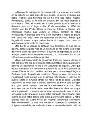 —Bajé por la madriguera de conejo, solo que esta vez me quedé
en la cabaña del lago más de dos meses. Le conté al dueño que
había recibido una herencia de un tío mío que había muerto.
Recuérdalo, socio; la historia del anciano tío rico está probada y
contrastada. Todo el mundo se la cree porque todo el mundo la
desearía para sí. Y llegó el día: 15 de noviembre de 1958. No
interferí con los Poulin. Dada mi idea de detener a Oswald, me
interesaba mucho más Cullum, el tirador. También le había
investigado, y averigüé que vivía a un kilómetro y medio de Bowie
Hill, cerca del viejo salón de reuniones de Durham. Pensé que
llegaría allí antes de que saliera hacia el bosque. Las cosas no
resultaron exactamente de ese modo.
»Me fui de la cabaña de Sebago muy temprano, lo cual fue un
acierto, porque a poco más de un kilómetro se me pinchó una rueda
del coche alquilado que conducía. Saqué la de repuesto, la puse, y
aunque parecía estar en perfecto estado, no había recorrido ni dos
kilómetros cuando también se pinchó.
»Hice autoestop hasta la gasolinera Esso de Naples, donde el
tipo del taller me dijo que tenía la hostia de trabajo como para salir y
ponerle un neumático nuevo a un Chevrolet de alquiler. Creo que
estaba cabreado por perderse el sábado de caza. Una propina de
veinte dólares le hizo cambiar de idea, pero no conseguí llegar a
Durham hasta después de mediodía. Tomé la vieja carretera de
Runaround Pond porque era el camino más rápido, y adivina. El
puente sobre el Chuckle Brook se había caído al agua. Grandes
caballetes de color rojo y blanco; braseros de humo para fumigar;
una gran señal naranja que decía CARRETERA CORTADA. Para
entonces, ya me había hecho una idea bastante clara de lo que
estaba pasando, y tenía la deprimente sensación de que no iba a
ser capaz de llevar a cabo lo que había planeado esa mañana. Date
cuenta de que había salido a las ocho, para ir sobre seguro, y había
tardado más de cuatro horas en recorrer veintinueve kilómetros.
Pero no me rendí. Lo que hice fue dar un rodeo por la carretera de
la iglesia metodista, exprimiendo el coche de alquiler hasta más no
 