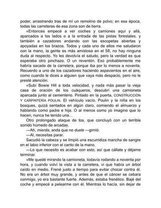 poder, arrastrando tras de mí un remolino de polvo; en esa época,
todas las carreteras de esa zona son de tierra.
«Entonces empecé a ver coches y camiones aquí y allá,
aparcados a los lados o a la entrada de las pistas forestales, y
también a cazadores andando con las escopetas abiertas y
apoyadas en los brazos. Todos y cada uno de ellos me saludaron
con la mano, la gente es más amistosa en el 58, no hay ninguna
duda al respecto. Yo les devolvía el saludo, pero la verdad es que
esperaba otro pinchazo. O un reventón. Eso probablemente me
habría sacado de la carretera, porque iba por lo menos a noventa.
Recuerdo a uno de los cazadores haciendo aspavientos en el aire,
como cuando le dices a alguien que vaya más despacio, pero no le
presté atención.
»Subí Bowie Hill a toda velocidad, y nada más pasar la vieja
casa de oración de los cuáqueros, descubrí una camioneta
aparcada junto al cementerio. Pintado en la puerta, CONSTRUCCIÓN
Y CARPINTERÍA POULIN. El vehículo vacío. Poulin y la niña en los
bosques, quizá sentados en algún claro, comiendo el almuerzo y
hablando como padre e hija. O al menos como yo imagino que lo
hacen, nunca he tenido una…
Otro prolongado ataque de tos, que concluyó con un terrible
sonido húmedo de arcadas.
—Ah, mierda, anda que no duele —gimió.
—Al, necesitas parar.
Sacudió la cabeza y se limpió una escurridiza mancha de sangre
en el labio inferior con el canto de la mano.
—Lo que necesito es acabar con esto, así que cállate y déjame
terminar.
»Me quedé mirando la camioneta, todavía rodando a noventa por
hora, y cuando volví la vista a la carretera, vi que había un árbol
caído en medio. Frené justo a tiempo para evitar chocar contra él.
No era un árbol muy grande, y antes de que el cáncer se cebara
conmigo, yo era bastante fuerte. Además, estaba frenético. Bajé del
coche y empecé a pelearme con él. Mientras lo hacía, sin dejar de
 