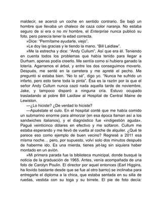maldecir, se acercó un coche en sentido contrario. Se bajó un
hombre que llevaba un chaleco de caza color naranja. No estaba
seguro de si era o no mi hombre, el Enterprise nunca publicó su
foto, pero parecía tener la edad correcta.
»Dice: “Permítame ayudarle, viejo”.
»Le doy las gracias y le tiendo la mano. “Bill Laidlaw”.
»Me la estrecha y dice: “Andy Cullum”. Así que era él. Teniendo
en cuenta todos los problemas que había tenido para llegar a
Durham, apenas podía creerlo. Me sentía como si hubiera ganado la
lotería. Agarramos el árbol, y entre los dos conseguimos moverlo.
Después, me senté en la carretera y me apreté el pecho. Me
preguntó si estaba bien. “No lo sé”, digo yo. “Nunca he sufrido un
infarto, pero esto tiene toda la pinta”. Ésa es la razón por la que el
señor Andy Cullum nunca cazó nada aquella tarde de noviembre,
Jake, y tampoco disparó a ninguna cría. Estuvo ocupado
trasladando al pobre Bill Laidlaw al Hospital de Central Maine de
Lewiston.
—¿Lo hiciste? ¿De verdad lo hiciste?
—Apuéstate el culo. En el hospital conté que me había comido
un submarino enorme para almorzar (en esa época llaman así a los
sandwiches italianos), y el diagnóstico fue «indigestión aguda».
Pagué veinticinco dólares en efectivo y me soltaron. Cullum me
estaba esperando y me llevó de vuelta al coche de alquiler. ¿Qué te
parece eso como ejemplo de buen vecino? Regresé a 2011 esa
misma noche… pero, por supuesto, volví solo dos minutos después
de haberme ido. Es una mierda, tienes jet-lag sin siquiera haber
montado en un avión.
»Mi primera parada fue la biblioteca municipal, donde busqué la
noticia de la graduación de 1965. Antes, venía acompañada de una
foto de Carolyn Poulin. El director por aquel entonces (Earl Higgins,
ha llovido bastante desde que se fue al otro barrio) se inclinaba para
entregarle el diploma a la chica, que estaba sentada en su silla de
ruedas, vestida con su toga y su birrete. El pie de foto decía:
 
