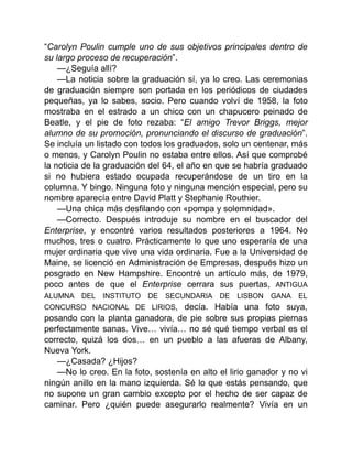 “Carolyn Poulin cumple uno de sus objetivos principales dentro de
su largo proceso de recuperación”.
—¿Seguía allí?
—La noticia sobre la graduación sí, ya lo creo. Las ceremonias
de graduación siempre son portada en los periódicos de ciudades
pequeñas, ya lo sabes, socio. Pero cuando volví de 1958, la foto
mostraba en el estrado a un chico con un chapucero peinado de
Beatle, y el pie de foto rezaba: “El amigo Trevor Briggs, mejor
alumno de su promoción, pronunciando el discurso de graduación”.
Se incluía un listado con todos los graduados, solo un centenar, más
o menos, y Carolyn Poulin no estaba entre ellos. Así que comprobé
la noticia de la graduación del 64, el año en que se habría graduado
si no hubiera estado ocupada recuperándose de un tiro en la
columna. Y bingo. Ninguna foto y ninguna mención especial, pero su
nombre aparecía entre David Platt y Stephanie Routhier.
—Una chica más desfilando con «pompa y solemnidad».
—Correcto. Después introduje su nombre en el buscador del
Enterprise, y encontré varios resultados posteriores a 1964. No
muchos, tres o cuatro. Prácticamente lo que uno esperaría de una
mujer ordinaria que vive una vida ordinaria. Fue a la Universidad de
Maine, se licenció en Administración de Empresas, después hizo un
posgrado en New Hampshire. Encontré un artículo más, de 1979,
poco antes de que el Enterprise cerrara sus puertas, ANTIGUA
ALUMNA DEL INSTITUTO DE SECUNDARIA DE LISBON GANA EL
CONCURSO NACIONAL DE LIRIOS, decía. Había una foto suya,
posando con la planta ganadora, de pie sobre sus propias piernas
perfectamente sanas. Vive… vivía… no sé qué tiempo verbal es el
correcto, quizá los dos… en un pueblo a las afueras de Albany,
Nueva York.
—¿Casada? ¿Hijos?
—No lo creo. En la foto, sostenía en alto el lirio ganador y no vi
ningún anillo en la mano izquierda. Sé lo que estás pensando, que
no supone un gran cambio excepto por el hecho de ser capaz de
caminar. Pero ¿quién puede asegurarlo realmente? Vivía en un
 