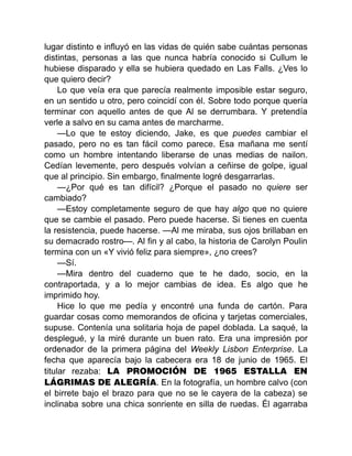 lugar distinto e influyó en las vidas de quién sabe cuántas personas
distintas, personas a las que nunca habría conocido si Cullum le
hubiese disparado y ella se hubiera quedado en Las Falls. ¿Ves lo
que quiero decir?
Lo que veía era que parecía realmente imposible estar seguro,
en un sentido u otro, pero coincidí con él. Sobre todo porque quería
terminar con aquello antes de que Al se derrumbara. Y pretendía
verle a salvo en su cama antes de marcharme.
—Lo que te estoy diciendo, Jake, es que puedes cambiar el
pasado, pero no es tan fácil como parece. Esa mañana me sentí
como un hombre intentando liberarse de unas medias de nailon.
Cedían levemente, pero después volvían a ceñirse de golpe, igual
que al principio. Sin embargo, finalmente logré desgarrarlas.
—¿Por qué es tan difícil? ¿Porque el pasado no quiere ser
cambiado?
—Estoy completamente seguro de que hay algo que no quiere
que se cambie el pasado. Pero puede hacerse. Si tienes en cuenta
la resistencia, puede hacerse. —Al me miraba, sus ojos brillaban en
su demacrado rostro—. Al fin y al cabo, la historia de Carolyn Poulin
termina con un «Y vivió feliz para siempre», ¿no crees?
—Sí.
—Mira dentro del cuaderno que te he dado, socio, en la
contraportada, y a lo mejor cambias de idea. Es algo que he
imprimido hoy.
Hice lo que me pedía y encontré una funda de cartón. Para
guardar cosas como memorandos de oficina y tarjetas comerciales,
supuse. Contenía una solitaria hoja de papel doblada. La saqué, la
desplegué, y la miré durante un buen rato. Era una impresión por
ordenador de la primera página del Weekly Lisbon Enterprise. La
fecha que aparecía bajo la cabecera era 18 de junio de 1965. El
titular rezaba: LA PROMOCIÓN DE 1965 ESTALLA EN
LÁGRIMAS DE ALEGRÍA. En la fotografía, un hombre calvo (con
el birrete bajo el brazo para que no se le cayera de la cabeza) se
inclinaba sobre una chica sonriente en silla de ruedas. Él agarraba
 