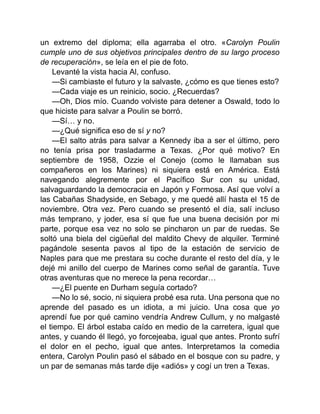 un extremo del diploma; ella agarraba el otro. «Carolyn Poulin
cumple uno de sus objetivos principales dentro de su largo proceso
de recuperación», se leía en el pie de foto.
Levanté la vista hacia Al, confuso.
—Si cambiaste el futuro y la salvaste, ¿cómo es que tienes esto?
—Cada viaje es un reinicio, socio. ¿Recuerdas?
—Oh, Dios mío. Cuando volviste para detener a Oswald, todo lo
que hiciste para salvar a Poulin se borró.
—Sí… y no.
—¿Qué significa eso de sí y no?
—El salto atrás para salvar a Kennedy iba a ser el último, pero
no tenía prisa por trasladarme a Texas. ¿Por qué motivo? En
septiembre de 1958, Ozzie el Conejo (como le llamaban sus
compañeros en los Marines) ni siquiera está en América. Está
navegando alegremente por el Pacífico Sur con su unidad,
salvaguardando la democracia en Japón y Formosa. Así que volví a
las Cabañas Shadyside, en Sebago, y me quedé allí hasta el 15 de
noviembre. Otra vez. Pero cuando se presentó el día, salí incluso
más temprano, y joder, esa sí que fue una buena decisión por mi
parte, porque esa vez no solo se pincharon un par de ruedas. Se
soltó una biela del cigüeñal del maldito Chevy de alquiler. Terminé
pagándole sesenta pavos al tipo de la estación de servicio de
Naples para que me prestara su coche durante el resto del día, y le
dejé mi anillo del cuerpo de Marines como señal de garantía. Tuve
otras aventuras que no merece la pena recordar…
—¿El puente en Durham seguía cortado?
—No lo sé, socio, ni siquiera probé esa ruta. Una persona que no
aprende del pasado es un idiota, a mi juicio. Una cosa que yo
aprendí fue por qué camino vendría Andrew Cullum, y no malgasté
el tiempo. El árbol estaba caído en medio de la carretera, igual que
antes, y cuando él llegó, yo forcejeaba, igual que antes. Pronto sufrí
el dolor en el pecho, igual que antes. Interpretamos la comedia
entera, Carolyn Poulin pasó el sábado en el bosque con su padre, y
un par de semanas más tarde dije «adiós» y cogí un tren a Texas.
 