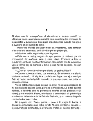 1
Al dejó que le acompañara al dormitorio e incluso musitó un
«Gracias, socio» cuando me arrodillé para desatarle los cordones de
los zapatos y quitárselos. Solo puso impedimentos cuando me ofrecí
a ayudarle en el cuarto de baño.
—Hacer del mundo un lugar mejor es importante, pero también
lo es que uno sea capaz de ir al váter por su propio pie.
—Mientras estés seguro de poder lograrlo.
—Esta noche estoy seguro de que puedo, y mañana ya me
preocuparé de mañana. Vete a casa, Jake. Empieza a leer el
cuaderno; contiene mucha información. Consúltalo con la almohada.
Ven a verme por la mañana y dime lo que hayas decidido. Yo aún
seguiré aquí.
—¿Con un noventa y cinco por ciento de probabilidad?
—Con un noventa y siete, por lo menos. En conjunto, me siento
bastante animado. Ni siquiera confiaba en llegar tan lejos contigo.
Solo el hecho de habértelo contado, y que me creas, me quita un
peso de encima.
Yo no estaba tan seguro de que lo creía, ni siquiera después de
mi aventura de aquella tarde, pero no lo mencioné. Le di las buenas
noches, le recordé que no perdiera la cuenta de las pastillas («Sí,
vale»), y me marché. Fuera, me detuve a contemplar al gnomo que
enarbolaba la bandera de la Estrella Solitaria, y un minuto después
caminaba hacia el coche.
No juegues con Texas, pensé… pero a lo mejor lo hacía. Y
dadas las dificultades que había tenido Al para cambiar el pasado —
los neumáticos pinchados, la avería del motor, el puente derruido—
 