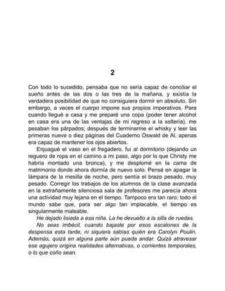 2
Con todo lo sucedido, pensaba que no sería capaz de conciliar el
sueño antes de las dos o las tres de la mañana, y existía la
verdadera posibilidad de que no consiguiera dormir en absoluto. Sin
embargo, a veces el cuerpo impone sus propios imperativos. Para
cuando llegué a casa y me preparé una copa (poder tener alcohol
en casa era una de las ventajas de mi regreso a la soltería), me
pesaban los párpados; después de terminarme el whisky y leer las
primeras nueve o diez páginas del Cuaderno Oswald de Al, apenas
era capaz de mantener los ojos abiertos.
Enjuagué el vaso en el fregadero, fui al dormitorio (dejando un
reguero de ropa en el camino a mi paso, algo por lo que Christy me
habría montado una bronca), y me desplomé en la cama de
matrimonio donde ahora dormía de nuevo solo. Pensé en apagar la
lámpara de la mesilla de noche, pero sentía el brazo pesado, muy
pesado. Corregir los trabajos de los alumnos de la clase avanzada
en la extrañamente silenciosa sala de profesores me parecía ahora
una actividad muy lejana en el tiempo. Tampoco era tan raro; todo el
mundo sabe que, para ser algo tan implacable, el tiempo es
singularmente maleable.
He dejado lisiada a esa niña. La he devuelto a la silla de ruedas.
No seas imbécil, cuando bajaste por esos escalones de la
despensa esta tarde, ni siquiera sabías quién era Carolyn Poulin.
Además, quizá en alguna parte aún pueda andar. Quizá atravesar
ese agujero origina realidades alternativas, o corrientes temporales,
o lo que coño sean.
 