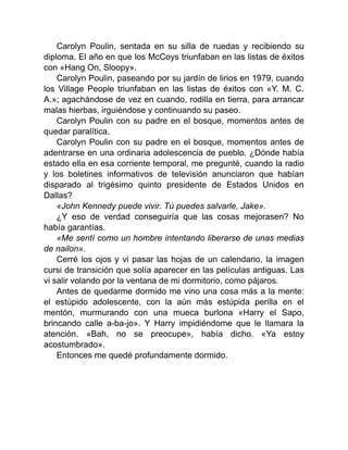 Carolyn Poulin, sentada en su silla de ruedas y recibiendo su
diploma. El año en que los McCoys triunfaban en las listas de éxitos
con «Hang On, Sloopy».
Carolyn Poulin, paseando por su jardín de lirios en 1979, cuando
los Village People triunfaban en las listas de éxitos con «Y. M. C.
A.»; agachándose de vez en cuando, rodilla en tierra, para arrancar
malas hierbas, irguiéndose y continuando su paseo.
Carolyn Poulin con su padre en el bosque, momentos antes de
quedar paralítica.
Carolyn Poulin con su padre en el bosque, momentos antes de
adentrarse en una ordinaria adolescencia de pueblo. ¿Dónde había
estado ella en esa corriente temporal, me pregunté, cuando la radio
y los boletines informativos de televisión anunciaron que habían
disparado al trigésimo quinto presidente de Estados Unidos en
Dallas?
«John Kennedy puede vivir. Tú puedes salvarle, Jake».
¿Y eso de verdad conseguiría que las cosas mejorasen? No
había garantías.
«Me sentí como un hombre intentando liberarse de unas medias
de nailon».
Cerré los ojos y vi pasar las hojas de un calendario, la imagen
cursi de transición que solía aparecer en las películas antiguas. Las
vi salir volando por la ventana de mi dormitorio, como pájaros.
Antes de quedarme dormido me vino una cosa más a la mente:
el estúpido adolescente, con la aún más estúpida perilla en el
mentón, murmurando con una mueca burlona «Harry el Sapo,
brincando calle a-ba-jo». Y Harry impidiéndome que le llamara la
atención. «Bah, no se preocupe», había dicho. «Ya estoy
acostumbrado».
Entonces me quedé profundamente dormido.
 