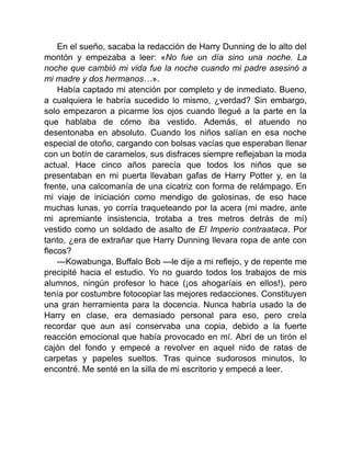 En el sueño, sacaba la redacción de Harry Dunning de lo alto del
montón y empezaba a leer: «No fue un día sino una noche. La
noche que cambió mi vida fue la noche cuando mi padre asesinó a
mi madre y dos hermanos…».
Había captado mi atención por completo y de inmediato. Bueno,
a cualquiera le habría sucedido lo mismo, ¿verdad? Sin embargo,
solo empezaron a picarme los ojos cuando llegué a la parte en la
que hablaba de cómo iba vestido. Además, el atuendo no
desentonaba en absoluto. Cuando los niños salían en esa noche
especial de otoño, cargando con bolsas vacías que esperaban llenar
con un botín de caramelos, sus disfraces siempre reflejaban la moda
actual. Hace cinco años parecía que todos los niños que se
presentaban en mi puerta llevaban gafas de Harry Potter y, en la
frente, una calcomanía de una cicatriz con forma de relámpago. En
mi viaje de iniciación como mendigo de golosinas, de eso hace
muchas lunas, yo corría traqueteando por la acera (mi madre, ante
mi apremiante insistencia, trotaba a tres metros detrás de mí)
vestido como un soldado de asalto de El Imperio contraataca. Por
tanto, ¿era de extrañar que Harry Dunning llevara ropa de ante con
flecos?
—Kowabunga, Buffalo Bob —le dije a mi reflejo, y de repente me
precipité hacia el estudio. Yo no guardo todos los trabajos de mis
alumnos, ningún profesor lo hace (¡os ahogaríais en ellos!), pero
tenía por costumbre fotocopiar las mejores redacciones. Constituyen
una gran herramienta para la docencia. Nunca habría usado la de
Harry en clase, era demasiado personal para eso, pero creía
recordar que aun así conservaba una copia, debido a la fuerte
reacción emocional que había provocado en mí. Abrí de un tirón el
cajón del fondo y empecé a revolver en aquel nido de ratas de
carpetas y papeles sueltos. Tras quince sudorosos minutos, lo
encontré. Me senté en la silla de mi escritorio y empecé a leer.
 