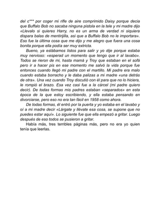 del c*** por coger mi rifle de aire comprimido Daisy porque decia
que Buffalo Bob no sacaba ninguna pistola en la tele y mi madre dijo
«Llevalo si quieres Harry, no es un arma de verdad ni siquiera
dispara balas de mentirijilla, asi que a Buffalo Bob no le importara».
Eso fue la última cosa que me dijo y me alegro que fuera una cosa
bonita porque ella podía ser muy extricta.
Bueno, ya estábamos listos para salir y yo dije porque estaba
muy nervioso: «esperad un momento que tengo que ir al lavabo».
Todos se rieron de mi, hasta mamá y Troy que estaban en el sofá
pero ir a hacer pis en ese momento me salvó la vida porque fue
entonces cuando llegó mi padre con el martillo. Mi padre era malo
cuando estaba borracho y le daba palizas a mi madre «una detrás
de otra». Una vez cuando Troy discutió con él para que no lo hiciera,
le rompió el brazo. Esa vez casi fue a la cárcel (mi padre quiero
decir). De todas formas mis padres estaban «separados» en esta
época de la que estoy escribiendo, y ella estaba pensando en
divorciarse, pero eso no era tan fácil en 1958 como ahora.
De todas formas, él entró por la puerta y yo estaba en el lavabo y
oí a mi madre decir «Lárgate y llévate esa cosa, se supone que no
puedes estar aquí». Lo siguiente fue que ella empezó a gritar. Luego
después de eso todos se pusieron a gritar.
Había más, tres terribles páginas más, pero no era yo quien
tenía que leerlas.
 