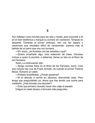 5
Aún faltaban unos minutos para las seis y media, pero encontré a Al
en el listín telefónico y marqué su número sin vacilación. Tampoco le
desperté. Contestó al primer timbrazo, con voz tan áspera y
cavernosa que resultaba difícil de comprender: parecía más el
ladrido de un perro que una voz humana.
—Eh, socio, ¿te levantas con las estrellas o qué?
—Quiero enseñarte algo. Una redacción de clase. Conoces
incluso a quien la escribió, o deberías; tienes su foto en el Muro de
los Famosos.
Tosió y a continuación dijo:
—Tengo muchas fotos en el Muro de los Famosos, socio. Creo
que incluso hay una de Frank Anicetti, de cuando el primer Festival
Moxie. Échame un cable.
—Prefiero enseñártelo. ¿Puedo pasarme?
—Si te atreves a verme en albornoz, bienvenido seas. Pero
tengo que preguntártelo ya, ahora que has tenido una noche para
meditarlo. ¿Has tomado una decisión?
—Creo que primero necesito hacer otro viaje al pasado.
Colgué sin darle tiempo a formular más preguntas.
 