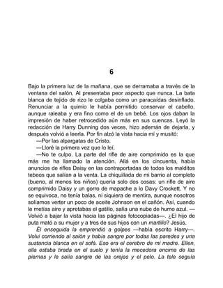 6
Bajo la primera luz de la mañana, que se derramaba a través de la
ventana del salón, Al presentaba peor aspecto que nunca. La bata
blanca de tejido de rizo le colgaba como un paracaídas desinflado.
Renunciar a la quimio le había permitido conservar el cabello,
aunque raleaba y era fino como el de un bebé. Los ojos daban la
impresión de haber retrocedido aún más en sus cuencas. Leyó la
redacción de Harry Dunning dos veces, hizo ademán de dejarla, y
después volvió a leerla. Por fin alzó la vista hacia mí y musitó:
—Por las alpargatas de Cristo.
—Lloré la primera vez que lo leí.
—No te culpo. La parte del rifle de aire comprimido es la que
más me ha llamado la atención. Allá en los cincuenta, había
anuncios de rifles Daisy en las contraportadas de todos los malditos
tebeos que salían a la venta. La chiquillada de mi barrio al completo
(bueno, al menos los niños) quería solo dos cosas: un rifle de aire
comprimido Daisy y un gorro de mapache a lo Davy Crockett. Y no
se equivoca, no tenía balas, ni siquiera de mentira, aunque nosotros
solíamos verter un poco de aceite Johnson en el cañón. Así, cuando
le metías aire y apretabas el gatillo, salía una nube de humo azul. —
Volvió a bajar la vista hacia las páginas fotocopiadas—. ¿El hijo de
puta mató a su mujer y a tres de sus hijos con un martillo? Jesús.
Él enseguida la emprendió a golpes —había escrito Harry—.
Volvi corriendo al salón y había sangre por todas las paredes y una
sustancia blanca en el sofá. Eso era el cerebro de mi madre. Ellen,
ella estaba tirada en el suelo y tenía la mecedora encima de las
piernas y le salía sangre de las orejas y el pelo. La tele seguía
 