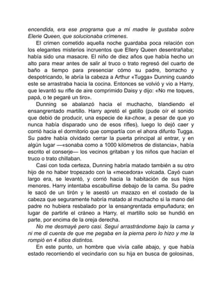 encendida, era ese programa que a mi madre le gustaba sobre
Elerie Queen, que solucionaba crímenes.
El crimen cometido aquella noche guardaba poca relación con
los elegantes misterios incruentos que Ellery Queen desentrañaba;
había sido una masacre. El niño de diez años que había hecho un
alto para mear antes de salir al truco o trato regresó del cuarto de
baño a tiempo para presenciar cómo su padre, borracho y
despotricando, le abría la cabeza a Arthur «Tugga» Dunning cuando
este se arrastraba hacia la cocina. Entonces se volvió y vio a Harry,
que levantó su rifle de aire comprimido Daisy y dijo: «No me toques,
papá, o te pegaré un tiro».
Dunning se abalanzó hacia el muchacho, blandiendo el
ensangrentado martillo. Harry apretó el gatillo (pude oír el sonido
que debió de producir, una especie de ka-chow, a pesar de que yo
nunca había disparado uno de esos rifles), luego lo dejó caer y
corrió hacia el dormitorio que compartía con el ahora difunto Tugga.
Su padre había olvidado cerrar la puerta principal al entrar, y en
algún lugar —«sonaba como a 1000 kilómetros de distancia», había
escrito el conserje— los vecinos gritaban y los niños que hacían el
truco o trato chillaban.
Casi con toda certeza, Dunning habría matado también a su otro
hijo de no haber tropezado con la «mecedora» volcada. Cayó cuan
largo era, se levantó, y corrió hacia la habitación de sus hijos
menores. Harry intentaba escabullirse debajo de la cama. Su padre
le sacó de un tirón y le asestó un mazazo en el costado de la
cabeza que seguramente habría matado al muchacho si la mano del
padre no hubiera resbalado por la ensangrentada empuñadura; en
lugar de partirle el cráneo a Harry, el martillo solo se hundió en
parte, por encima de la oreja derecha.
No me desmayé pero casi. Seguí arrastrándome bajo la cama y
ni me di cuenta de que me pegaba en la pierna pero lo hizo y me la
rompió en 4 sitios distintos.
En este punto, un hombre que vivía calle abajo, y que había
estado recorriendo el vecindario con su hija en busca de golosinas,
 